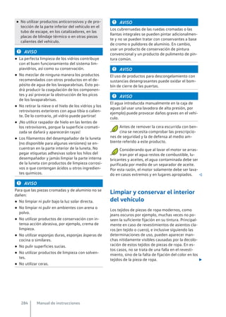 ● No utilizar productos anticorrosivos y de pro-
tección de la parte inferior del vehículo en el
tubo de escape, en los catalizadores, en las
placas de blindaje térmico o en otras piezas
calientes del vehículo.
AVISO
● La perfecta limpieza de los vidrios contribuye
con el buen funcionamiento del sistema lim-
piavidrios, así como su conservación.
● No mezclar de ninguna manera los productos
recomendados con otros productos en el de-
pósito de agua de los lavaparabrisas. Esto po-
drá producir la coagulación de los componen-
tes y así provocar la obstrucción de los picos
de los lavaparabrisas.
● No retirar la nieve o el hielo de los vidrios y los
retrovisores exteriores con agua tibia o calien-
te. De lo contrario, ¡el vidrio puede partirse!
● ¡No utilice raspador de hielo en las lentes de
los retrovisores, porque la superficie cromati-
zada se dañará y aparecerán rayas!
● Los filamentos del desempañador de la luneta
(no disponible para algunas versiones) se en-
cuentran en la parte interior de la luneta. No
pegar etiquetas adhesivas sobre los hilos del
desempañador y jamás limpiar la parte interna
de la luneta con productos de limpieza corrosi-
vos o que contengan ácidos u otros ingredien-
tes químicos.
AVISO
Para que las piezas cromadas y de aluminio no se
dañen:
● No limpiar ni pulir bajo la luz solar directa.
● No limpiar ni pulir en ambientes con arena o
polvo.
● No utilizar productos de conservación con in-
tensa acción abrasiva, por ejemplo, crema de
limpieza.
● No utilizar esponjas duras, esponjas ásperas de
cocina o similares.
● No pulir superficies sucias.
● No utilizar productos de limpieza con solven-
tes.
● No utilizar ceras.
AVISO
Los cubrerruedas de las ruedas cromadas o las
llantas integrales se pueden pintar adicionalmen-
te y no se pueden tratar con conservantes a base
de cromo o pulidores de aluminio. En cambio,
usar un producto de conservación de pintura
convencional y un producto de pulimento de pin-
tura común.
AVISO
El uso de productos para descongelamiento con
sustancias desengrasantes puede oxidar el bom-
bín de cierre de las puertas.
AVISO
El agua introducida manualmente en la caja de
aguas (al usar una lavadora de alta presión, por
ejemplo) puede provocar daños graves en el vehí-
culo.
Antes de remover la cera escurrida con ben-
cina se necesita comprobar las prescripcio-
nes de seguridad y la de defensa al medio am-
biente referido a este producto.
Considerando que al lavar el motor se arras-
tran por el agua restos de combustible, lu-
bricantes y aceites, el agua contaminada debe ser
purificada por medio de un separador de aceite.
Por esta razón, el motor solamente debe ser lava-
do en casos extremos y en lugares apropiados. 
Limpiar y conservar el interior
del vehículo
Los tejidos de piezas de ropa modernos, como
jeans oscuros por ejemplo, muchas veces no po-
seen la suficiente fijación en su tintura. Principal-
mente en caso de revestimientos de asientos cla-
ros (en tejido o cuero), e inclusive siguiendo las
determinaciones de uso, pueden aparecer man-
chas nítidamente visibles causadas por la decolo-
ración de estos tejidos de piezas de ropa. En es-
tos casos, no se trata de una falla en el revesti-
miento, sino de la falta de fijación del color en los
tejidos de la pieza de ropa. 
Manual de instrucciones
284
 