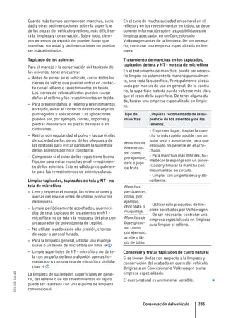 Cuanto más tiempo permanecen manchas, sucie-
dad y otras sedimentaciones sobre la superficie
de las piezas del vehículo y relleno, más difícil se-
rá la limpieza y conservación. Sobre todo, tiem-
pos extensos de exposición pueden hacer que
manchas, suciedad y sedimentaciones no puedan
ser más eliminadas.
Tapizado de los asientos
Para el manejo y la conservación del tapizado de
los asientos, tener en cuenta:
– Antes de entrar en el vehículo, cerrar todos los
cierres de velcro que puedan entrar en contac-
to con el relleno o revestimientos en tejido.
Los cierres de velcro abiertos pueden causar
daños al relleno y los revestimientos en tejido.
– Para prevenir daños al relleno y revestimientos
en tejido, evitar el contacto directo de objetos
puntiagudos y aplicaciones. Las aplicaciones
pueden ser, por ejemplo, cierres, soportes y
piedras decorativas en piezas de ropas o en
cinturones.
– Retirar con regularidad el polvo y las partículas
de suciedad de los poros, de los pliegues y de
las costuras para evitar daños en la superficie
de los asientos por roce constante.
– Comprobar si el color de las ropas tiene buena
fijación para evitar manchas en el revestimien-
to de los asientos. Esto es válido principalmen-
te para los revestimientos de asientos claros.
Limpiar tapizados, tapizados de tela y NT - no
tela de microfibra
– Leer y respetar el manejo, las orientaciones y
alertas del envase antes de utilizar productos
de limpieza.
– Limpie periódicamente acolchados, guarneci-
dos de tela, tapizado de los asientos en NT -
microfibra no de tela y la moqueta del piso con
un aspirador de polvo (punta de cepillo).
– No utilizar lavadoras de alta presión, chorros
de vapor o aerosol helado.
– Para la limpieza general, utilizar una esponja
suave o un tejido de microfibra sin hilos → .
– Limpie superficies de NT - microfibra no de te-
la con un paño de lana o algodón apenas hu-
medecido o con una tela de microfibra sin hila-
chas → .
La limpieza de suciedades superficiales en gene-
ral, del relleno o de los revestimientos en tejido
puede ser realizada con una espuma de limpieza
convencional.
En el caso de mucha suciedad en general en el
relleno y en los revestimientos en tejido, se debe
obtener información sobre las posibilidades de
limpieza adecuadas en un Concesionario
Volkswagen antes de la limpieza. De ser necesa-
rio, contratar una empresa especializada en lim-
pieza.
Tratamiento de manchas en los tapizados,
tapizados de tela y NT - no tela de microfibra
En el tratamiento de manchas, puede ser necesa-
rio limpiar no solamente la mancha puntualmen-
te, sino toda la superficie. Principalmente si está
sucia por marcas de uso en general. De lo contra-
rio, la superficie tratada puede volverse más clara
que el resto de la superficie. De tener alguna du-
da, buscar una empresa especializada en limpie-
za.
Tipo de
manchas
Limpieza recomendada de la su-
perficie de los asientos y de los
rellenos.
Manchas de
base acuo-
sa, como,
por ejemplo,
café o jugo
de fruta.
- En primer lugar, limpiar la man-
cha lo más rápido posible con un
paño seco y absorbente, para que
el líquido no penetre en el acol-
chado.
- Para manchas más difíciles, hu-
medecer la esponja con un pulve-
rizador y limpiar la mancha con
movimientos en círculo.
- Limpiar con un paño seco y ab-
sorbente.
Manchas
persistentes,
como, por
ejemplo,
chocolate o
maquillaje.
- Utilizar solo productos de lim-
pieza aprobados por Volkswagen.
- De ser necesario, contratar una
empresa especializada en limpieza
para limpiar el relleno.
Manchas de
base graso-
sa, como,
por ejemplo,
aceite o lá-
piz de labio.
Conservar y tratar tapizados de cuero natural
Si se tienen dudas con respecto a la limpieza y
conservación del acabado en cuero del vehículo,
dirigirse a un Concesionario Volkswagen o una
empresa especializada.
El cuero natural es un material sensible. 
Conservación del vehículo 285
21B.5L1.SAV.60
 