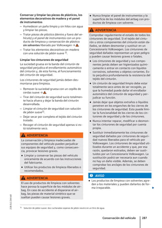 Conservar y limpiar las piezas de plásticos, los
elementos decorativos de madera y el panel
de instrumentos
– Humedecer un paño limpio y sin hilos con agua
y limpiar las piezas.
– Tratar piezas de plástico (dentro y fuera del ve-
hículo) y el panel de instrumentos con un pro-
ducto de limpieza y conservación de plástico
sin solventes liberado por Volkswagen → .
– Tratar los elementos decorativos en madera
con una solución de jabón suave 1).
Limpiar los cinturones de seguridad
La suciedad gruesa en la banda del cinturón de
seguridad perjudica el enrollamiento automático
del cinturón y, de esta forma, el funcionamiento
del cinturón de seguridad.
Los cinturones de seguridad jamás deben des-
montarse para limpieza.
– Remover la suciedad gruesa con un cepillo de
cerdas suave → .
– Tirar del cinturón de seguridad sucio totalmen-
te hacia afuera y dejar la banda del cinturón
desenrollada.
– Limpiar el cinturón de seguridad con solución
de jabón suave1).
– Dejar secar por completo el tejido del cinturón
tratado.
– Recoger el cinturón de seguridad apenas si es-
tá totalmente seco.
ADVERTENCIA
La conservación y limpieza inadecuadas de
componentes del vehículo pueden perjudicar
sus equipos de seguridad y, como consecuen-
cia, provocar lesiones graves.
● Limpiar y conservar las piezas del vehículo
únicamente de acuerdo con las instrucciones
del fabricante.
● Utilizar los productos de limpieza liberados o
recomendados.
ADVERTENCIA
El uso de productos de limpieza con solventes
hace porosa la superficie de los módulos de air-
bag. En caso de accidente al dispararse el air-
bag, las piezas de material sintético que se
sueltan pueden causar lesiones graves.
● Nunca limpiar el panel de instrumentos y la
superficie de los módulos del airbag con pro-
ductos de limpieza con solvente.
ADVERTENCIA
Comprobar regularmente el estado de todos los
cinturones de seguridad. Si el tejido del cintu-
rón u otros componentes del cinturón están da-
ñados, se deben desmontar y sustituir en un
Concesionario Volkswagen. Los cinturones de
seguridad dañados representan un gran peligro
y pueden causar lesiones graves o fatales.
● Los cinturones de seguridad y sus compo-
nentes jamás deben ser higienizados quími-
camente o entrar en contacto con líquidos
corrosivos, solventes u objetos cortantes. Es-
to perjudica profundamente la resistencia del
tejido del cinturón.
● Un cinturón de seguridad limpio debe estar
totalmente seco antes de ser recogido, ya
que la humedad puede dañar el enrollador
automático del cinturón de seguridad y per-
judicar su función.
● Jamás dejar que objetos extraños o líquidos
penetren en los enganches de los cierres de
los cinturones de seguridad. Esto puede limi-
tar la funcionalidad de los cierres de los cin-
turones de seguridad y de los cinturones.
● Nunca intentar reparar, modificar o desmon-
tar los cinturones de seguridad por cuenta
propia.
● Sustituir inmediatamente los cinturones de
seguridad dañados por cinturones de seguri-
dad nuevos liberados para el vehículo por
Volkswagen. Los cinturones de seguridad uti-
lizados durante un accidente y que, por esa
razón, quedaron estirados, deben ser susti-
tuidos por un Concesionario Volkswagen. La
sustitución podrá ser necesaria aun cuando
no hay un daño visible. Además, se deben
comprobar los anclajes de los cinturones de
seguridad.
AVISO
● Los productos de limpieza con solventes agre-
den a los materiales y pueden dañarlos de for-
ma irreparable. 
1) Solución de jabón suave: dos cucharadas soperas de jabón neutro en un litro de agua.
Conservación del vehículo 287
21B.5L1.SAV.60
 