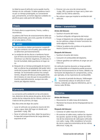 Lo ideal es que el vehículo nunca quede mucho
tiempo sin ser utilizado. Si debe quedarse inacti-
vo por un tiempo prolongado, es conveniente
que, previamente, se tomen algunos cuidados es-
pecíficos para cada parte del vehículo. 
Chasis
El chasis abarca suspensiones, frenos, ruedas y
neumáticos.
La palanca del freno de estacionamiento debe ser
dejada desactivada, para esto, guardar el vehículo
en un piso plano y firme.
AVISO
● Los neumáticos deben permanecer suspendi-
dos (sin contacto con el suelo), para evitar que
se deformen permanentemente.
● La oxidación de los discos o tambores hacen
que el freno sea excesivamente agresivo. Para
minimizar sus efectos negativos, el vehículo, li-
bre de humedad, debe guardarse en lugar se-
co.
● Después de un tiempo prolongado de inactivi-
dad, se alteran las propiedades del poder lubri-
cante de la grasa del rodado de las ruedas y el
semieje. Se recomienda sustituir los compo-
nentes, después del desuso prolongado (más
de 6 meses), en caso de que no sea posible ac-
tivarlos esporádicamente, aunque sea sola-
mente por algunos metros. 
Carrocería
La carrocería sufre oxidación en las articulacio-
nes, deterioro de las piezas de goma, de los lubri-
cantes de las máquinas de los vidrios y de las ce-
rraduras de las puertas y la tapa.
Dos días antes de dejar de usarlo:
– Lavar el vehículo con producto neutro de lim-
pieza y agua, lejos del lugar en donde será
guardado → pág. 282.
– Secar el vehículo muy bien, dejar las puertas y
la tapa del compartimento de carga abiertas,
expuesto al sol.
– Encerar con una cera de conservación
→ pág. 281 y guardar en lugar seco y bien ven-
tilado con los vidrios abiertos.
– No colocar capa que impida la ventilación del
vehículo. 
Motor / transmisión
Antes del desuso:
– Sustituir el aceite del motor.
– Sustituir el líquido refrigerante del motor
– Cargar el depósito de combustible con gasoli-
na con aditivos y dejar el motor funcionar du-
rante algunos minutos.
– Colocar la palanca de cambios en la posición
neutra (“punto muerto”).
Después del desuso:
– Sustituir el aceite del motor.
– Consumir el combustible del depósito.
– Colocar gasolina con aditivos al cargar por pri-
mera vez.
Un vehículo inactivo durante un largo período
con combustible en el depósito puede provocar
fallas de funcionamiento en el motor, debido a la
formación de depósitos en componentes, como,
por ejemplo, en los inyectores de combustible.
Durante el período de desuso, Volkswagen
recomienda colocar el vehículo en movi-
miento, rodando por algunos kilómetros, por lo
menos cada 30 días. 
Eléctrica
Antes del desuso:
– Desconectar el cable masa de la batería.
– Mantener los brazos de los limpiaparabrisas le-
vantados.
Después del desuso:
– Conectar el cable masa de la batería.
– Al conectar el cable masa, realizar los siguien-
tes ajustes: ajustar el reloj, ajustar las memo-
rias de las estaciones de radio (para vehículos
con radio → pág. 130), restablecer la función
de cierre y apertura automática de los vidrios
eléctricos → pág. 66. 
Conservación del vehículo 289
21B.5L1.SAV.60
 