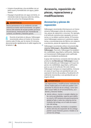 – Limpiar el parabrisas y las escobillas con un
paño suave y humedecido con agua y jabón
neutro.
– Enjuagar el parabrisas con agua corriente, re-
moviendo toda la impureza sobre los vidrios,
antes de activar los limpiaparabrisas.
ADVERTENCIA
Nunca permanecer en un ambiente cerrado
mientras el motor está funcionando. Los gases
tóxicos del sistema de escape pueden provocar
inconsciencia, intoxicación por monóxido de
carbono, accidentes y lesiones graves.
Durante el período en desuso, Volkswagen
recomienda colocar el motor en funciona-
miento cada 15 días, por lo menos 15 minutos,
desconectando rápidamente el cable negativo de
la batería → . 
Accesorio, reposición de
piezas, reparaciones y
modificaciones
Accesorios y piezas de
reposición
Volkswagen recomienda informarse en un Conce-
sionario Volkswagen antes de comprar acceso-
rios, piezas de reposición o recursos. Por ejemplo,
si el vehículo necesita estar equipado con acce-
sorios o si se deben sustituir piezas. El Concesio-
nario Volkswagen asesora en cuestiones regula-
torias y recomendaciones de fábrica con respecto
a accesorios, piezas de reposición y recursos.
Volkswagen recomienda utilizar únicamente Ac-
cesorios Volkswagen y Recambios Originales
Volkswagen. Para esto, Volkswagen ha estableci-
do credibilidad, seguridad y calificación. Además,
un Concesionario Volkswagen está cualificado
para una instalación profesional.
A pesar del monitoreo constante del mercado, los
productos no liberados por Volkswagen no pue-
den ser evaluados por Volkswagen en lo que res-
pecta a la credibilidad, seguridad y calificación
para su uso en el vehículo. Por este motivo,
Volkswagen tampoco se responsabiliza, inclusive
en casos en que haya una aprobación por una
asociación técnica de pruebas y fiscalización ofi-
cialmente reconocida, o una aprobación por un
órgano oficial.
ADVERTENCIA
Las reparaciones y modificaciones realizadas de
forma inadecuada en el vehículo pueden com-
prometer la eficacia de los airbags, como tam-
bién causar fallas en el funcionamiento, acci-
dentes y lesiones fatales.
● Jamás colocar, montar o acoplar objetos ta-
les como portabebidas, soporte para teléfo-
no móvil y GPS (sistema de posicionamiento
global) al lado o sobre las cubiertas de los
módulos del airbag o en el radio de expan-
sión del airbag.
● Objetos colocados, montados o acoplados
dentro del área de expansión de los airbags
podrán causar lesiones graves o fatales si se
activan los airbags. 
Manual de instrucciones
290
 