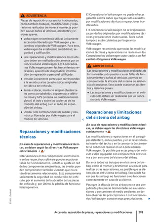ADVERTENCIA
Piezas de reposición y accesorios inadecuados,
como también trabajos, modificaciones y repa-
raciones realizados de manera incorrecta pue-
den causar daños al vehículo, accidentes y le-
siones graves.
● Volkswagen recomienda utilizar únicamente
accesorios liberados por Volkswagen y re-
cambios originales de Volkswagen. Para esto,
Volkswagen ha establecido credibilidad, se-
guridad y calificación.
● Las reparaciones y modificaciones en el vehí-
culo deben ser realizadas únicamente por un
Concesionario Volkswagen. Los Concesiona-
rios Volkswagen poseen las herramientas ne-
cesarias, aparatos de diagnóstico, informa-
ción de reparación y personal calificado.
● Instalar únicamente piezas que correspondan
a la versión y a las características originales
de fábrica del vehículo.
● Jamás colocar, montar o acoplar objetos ta-
les como portabebidas, soporte para teléfo-
no móvil y GPS (sistema de posicionamiento
global) al lado o sobre las cubiertas de los
módulos del airbag o en el radio de expan-
sión del airbag.
● Utilizar solo combinaciones de ruedas y neu-
máticos liberadas por Volkswagen para el
modelo de vehículo. 
Reparaciones y modificaciones
técnicas
¡En caso de reparaciones y modificaciones técni-
cas, se deben seguir las directrices Volkswagen
estrictamente → !
Intervenciones en los componentes electrónicos
y en los respectivos software pueden ocasionar
fallas de funcionamiento. Debido al ajuste en red
de los componentes electrónicos, las averías pue-
den comprometer también sistemas que no es-
tén directamente relacionados. Esto compromete
seriamente la seguridad de conducción del vehí-
culo, por el aumento de la abrasión de las piezas
del vehículo y, por último, la pérdida de funciona-
lidad operativa.
El Concesionario Volkswagen no puede ofrecer
garantía contra daños que hayan sido causados
por modificaciones técnicas y reparaciones ina-
decuadas.
El Concesionario Volkswagen no se responsabili-
za por daños originados por modificaciones téc-
nicas y reparaciones inadecuadas. Tales daños
tampoco están cubiertos por la garantía
Volkswagen.
Volkswagen recomienda que todas las modifica-
ciones técnicas y reparaciones se realicen en los
Concesionarios Volkswagen autorizados con Re-
cambios Originales Volkswagen.
ADVERTENCIA
Las reparaciones y modificaciones realizadas de
forma inadecuada pueden causar fallas de fun-
cionamiento y daños al vehículo, además de
comprometer la eficacia del sistema de asisten-
cia al conductor. Esto puede ocasionar acciden-
tes y lesiones graves.
● Las reparaciones y modificaciones en el vehí-
culo solo deben ser realizadas por un Conce-
sionario Volkswagen. 
Reparaciones y limitaciones
del sistema del airbag
¡En caso de reparaciones y modificaciones técni-
cas, se deben seguir las directrices Volkswagen
estrictamente → !
Las modificaciones y reparaciones en el paragol-
pes delantero, en las puertas, y en el revestimien-
to interior del techo o en la carrocería únicamen-
te se deben ser realizar en un Concesionario
Volkswagen. Es posible que estas piezas del vehí-
culo estén equipadas con componentes del siste-
ma y con sensores del sistema del airbag.
Durante todos los trabajos en el sistema del air-
bag, como al montar y desmontar sus piezas para
realizar otras reparaciones, es posible que se da-
ñen piezas del sistema del airbag. Eso puede ha-
cer que los airbags no funcionen o no funcionen
correctamente en caso de accidente.
Para que la eficacia de los airbags no se vea per-
judicada y las piezas desmontadas no causen le-
siones o contaminen el medio ambiente, se de-
ben observar las prescripciones. Los Concesiona-
rios Volkswagen conocen esas prescripciones. 
Accesorio, reposición de piezas, reparaciones y modificaciones 291
21B.5L1.SAV.60
 