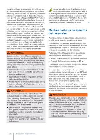 Una alteración en la suspensión del vehículo pue-
de comprometer el funcionamiento del sistema
del airbag en un impacto. Por ejemplo, por medio
del uso de una combinación de ruedas y neumá-
ticos que no haya sido aprobada por Volkswagen
y que rebaje el vehículo por la alteración en la ri-
gidez de la suspensión, inclusive de los resortes,
del brazo de los resortes, del amortiguador, etc.,
puede haber una alteración en las fuerzas medi-
das por los sensores del airbag y enviadas para la
unidad de control electrónica. Algunas modifica-
ciones en los resortes pueden, por ejemplo, au-
mentar las fuerzas medidas por los sensores y ac-
cionar el sistema del airbag en escenarios de im-
pactos en los cuales normalmente no se activa-
rían los airbags si no se hubiesen realizado las
modificaciones. Otras modificaciones podrán re-
ducir la fuerza medida por los sensores e impedir
el disparo del airbag si necesita ser activado.
ADVERTENCIA
Las reparaciones y modificaciones realizadas
incorrectamente pueden provocar fallas de fun-
cionamiento y daños en el vehículo, además de
comprometer la eficacia del sistema de airbag.
Esto puede ocasionar accidentes y lesiones gra-
ves o fatales.
● Las reparaciones y modificaciones en el vehí-
culo solo deben ser realizadas por un Conce-
sionario Volkswagen.
● Los módulos del airbag no pueden ser repa-
rados, pero sí sustituidos.
● Nunca instalar en el vehículo piezas de airbag
desmontadas de vehículos antiguos o proce-
dentes de reciclaje.
ADVERTENCIA
Una alteración en la suspensión del vehículo,
inclusive el uso de combinaciones de neumáti-
cos y ruedas no liberados por Volkswagen, pue-
den alterar el funcionamiento del sistema del
airbag y aumentar el riesgo de lesiones graves
o fatales en caso de accidente.
● Jamás montar componentes de la suspen-
sión que no presenten características idénti-
cas a los recambios originales montados en
el vehículo.
● Jamás utilizar combinaciones de ruedas y
neumáticos que no hayan sido liberados por
Volkswagen.
Las partes del sistema de airbag no deben
reutilizarse en caso de desguace del vehícu-
lo o de algunos de sus componentes. Además del
cumplimiento de las normas de seguridad vigen-
tes, se deben respetar las normas de destino am-
bientalmente adecuadas. Los Concesionarios
Volkswagen conocen estas disposiciones. 
Montaje posterior de aparatos
de transmisión
Para la operación de aparatos de transmisión en
el vehículo se necesita una antena exterior.
La instalación posterior de aparatos eléctricos o
electrónicos en el vehículo afecta el tipo de licen-
cia del vehículo. En ciertas circunstancias, esto
extingue la licencia de uso del vehículo.
Volkswagen liberó la operación de aparatos de
transmisión con las siguientes condiciones:
– Antena exterior montada de manera adecuada.
– Potencia de transmisión máxima de 10 W.
La banda de alcance ideal de los aparatos solo se
obtiene con una antena exterior.
Si un aparato de transmisión debe ser utilizado
con potencia de transmisión mayor que 10 W, di-
rigirse a una empresa especializada. Una empresa
especializada conoce las posibilidades técnicas
de la alteración. Para esto, Volkswagen reco-
mienda los Concesionarios Volkswagen.
Observar las determinaciones legales, como tam-
bién las instrucciones y orientaciones de funcio-
namiento del manual de instrucciones del apara-
to de transmisión.
ADVERTENCIA
Un aparato de transmisión no fijado o fijado in-
correctamente puede ser lanzado por el interior
del vehículo por causa de una maniobra de di-
rección o de frenado súbita, como también en
un accidente, y causar lesiones graves.
● Fijar o guardar con seguridad el aparato de
transmisión siempre de manera correcta y
fuera del área de expansión del airbag duran-
te la conducción. 
Manual de instrucciones
292
 
