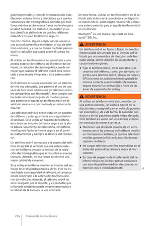 gubernamentales y comités internacionales esta-
blecieron valores límite y directrices para que las
radiaciones electromagnéticas emitidas por telé-
fonos móviles estén en una franja inofensiva para
la salud humana. No obstante, no existen prue-
bas científicas definitivas de que los teléfonos
inalámbricos sean totalmente seguros.
Por este motivo, algunos especialistas apelan a
una actitud preventiva en relación al uso de telé-
fonos móviles, y a que se tomen medidas para re-
ducir la radiación que actúa sobre el cuerpo hu-
mano.
Al utilizar un teléfono móvil no conectado a una
antena exterior de teléfono en el interior del ve-
hículo, la radiación electromagnética puede ser
mayor que cuando el teléfono móvil está conec-
tado a una antena integrada u otra antena exte-
rior.
Si el vehículo estuviese equipado con un sistema
de viva voz adecuado, que permite el uso de una
serie de funciones adicionales de teléfonos móvi-
les compatibles con Bluetooth®, éste cumple con
las determinaciones legales de muchos países
que permiten el uso de un teléfono móvil en el
vehículo solamente por medio de un sistema de
viva voz.
Los teléfonos móviles deben estar en un soporte
de teléfono o estar guardados con seguridad en
el vehículo. Si se utiliza un soporte de teléfono,
éste debe ser trabado de forma segura en la pla-
ca básica. Solamente de esta forma, el teléfono
móvil queda fijado de forma segura en el panel
de instrumentos y siempre al alcance del conduc-
tor.
Un teléfono móvil conectado a la antena del telé-
fono integrada al vehículo o a una antena exte-
rior del teléfono, reduce la emisión de la radia-
ción electromagnética que actúa sobre el cuerpo
humano. Además, de esa forma se obtiene una
mejor calidad de conexión.
Si se utiliza el teléfono móvil en el interior del ve-
hículo sin el dispositivo manos libres, éste no es-
tará fijado con seguridad al vehículo, ni tampoco
estará conectado a la antena del teléfono exte-
rior del vehículo. Además, el teléfono móvil no
será recargado por el soporte, y es probable que
la llamada existente pueda verse interrumpida y
la calidad de la llamada se vea afectada.
De esta forma, utilizar un teléfono móvil en el ve-
hículo solo si éste está conectado a un dispositi-
vo manos libres. Volkswagen recomienda utilizar
una antena exterior para el uso de teléfono móvil
en el vehículo.
Bluetooth® es una marca registrada de Blue-
tooth® SIG, Inc.
ADVERTENCIA
Un teléfono móvil no fijado o fijado incorrecta-
mente puede ser lanzado por el interior del ve-
hículo por una maniobra de dirección o de fre-
nado súbita, como también en un accidente, y
causar lesiones graves.
● Fijar el teléfono móvil, otros aparatos, y ac-
cesorios del teléfono, como, por ejemplo, so-
portes para teléfono móvil, bloque de notas y
GPS (sistema de posicionamiento global) de
manera correcta o acomodarlos de manera
segura durante la conducción y fuera de las
áreas de expansión del airbag.
ADVERTENCIA
Al utilizar un teléfono móvil sin conexión con
una antena exterior, los valores límites de ra-
diación electromagnética en el vehículo pueden
ser excedidos y, de esta forma, la salud del con-
ductor y de los pasajeros puede verse afectada.
Esto también es válido con una antena exterior
no montada de manera correcta.
● Mantener una distancia mínima de 20 centí-
metros entre las antenas del teléfono móvil y
un marcapasos cardíaco, ya que los teléfonos
móviles pueden influir en la función de mar-
capasos cardíacos.
● No cargar teléfonos móviles encendidos en el
bolso del pecho directamente sobre el mar-
capasos.
● En caso de sospecha de interferencia del te-
léfono móvil con un marcapasos cardíaco o
con otro dispositivo médico, desconectar el
teléfono móvil inmediatamente. 
Manual de instrucciones
294
 