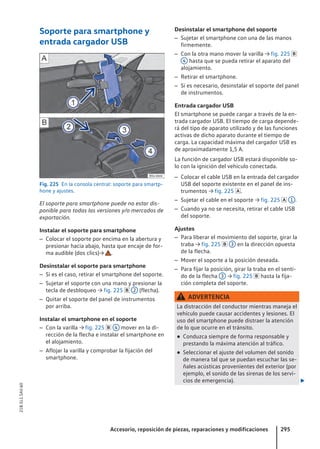Soporte para smartphone y
entrada cargador USB
Fig. 225 En la consola central: soporte para smartp-
hone y ajustes.
El soporte para smartphone puede no estar dis-
ponible para todas las versiones y/o mercados de
exportación.
Instalar el soporte para smartphone
– Colocar el soporte por encima en la abertura y
presionar hacia abajo, hasta que encaje de for-
ma audible (dos clics)→ .
Desinstalar el soporte para smartphone
– Si es el caso, retirar el smartphone del soporte.
– Sujetar el soporte con una mano y presionar la
tecla de desbloqueo → fig. 225  2 (flecha).
– Quitar el soporte del panel de instrumentos
por arriba.
Instalar el smartphone en el soporte
– Con la varilla → fig. 225  4 mover en la di-
rección de la flecha e instalar el smartphone en
el alojamiento.
– Aflojar la varilla y comprobar la fijación del
smartphone.
Desinstalar el smartphone del soporte
– Sujetar el smartphone con una de las manos
firmemente.
– Con la otra mano mover la varilla → fig. 225 
4 hasta que se pueda retirar el aparato del
alojamiento.
– Retirar el smartphone.
– Si es necesario, desinstalar el soporte del panel
de instrumentos.
Entrada cargador USB
El smartphone se puede cargar a través de la en-
trada cargador USB. El tiempo de carga depende-
rá del tipo de aparato utilizado y de las funciones
activas de dicho aparato durante el tiempo de
carga. La capacidad máxima del cargador USB es
de aproximadamente 1,5 A.
La función de cargador USB estará disponible so-
lo con la ignición del vehículo conectada.
– Colocar el cable USB en la entrada del cargador
USB del soporte existente en el panel de ins-
trumentos → fig. 225 .
– Sujetar el cable en el soporte → fig. 225  1 .
– Cuando ya no se necesita, retirar el cable USB
del soporte.
Ajustes
– Para liberar el movimiento del soporte, girar la
traba → fig. 225  3 en la dirección opuesta
de la flecha.
– Mover el soporte a la posición deseada.
– Para fijar la posición, girar la traba en el senti-
do de la flecha 3 → fig. 225  hasta la fija-
ción completa del soporte.
ADVERTENCIA
La distracción del conductor mientras maneja el
vehículo puede causar accidentes y lesiones. El
uso del smartphone puede distraer la atención
de lo que ocurre en el tránsito.
● Conduzca siempre de forma responsable y
prestando la máxima atención al tráfico.
● Seleccionar el ajuste del volumen del sonido
de manera tal que se puedan escuchar las se-
ñales acústicas provenientes del exterior (por
ejemplo, el sonido de las sirenas de los servi-
cios de emergencia). 
Accesorio, reposición de piezas, reparaciones y modificaciones 295
21B.5L1.SAV.60
 