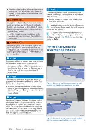 ● Un volumen demasiado alto puede perjudicar
la audición. Esto también sucede cuando se
somete la audición incluso brevemente a vo-
lúmenes altos.
ADVERTENCIA
Un soporte no fijado o fijado incorrectamente
puede ser lanzado por el interior del vehículo
debido a una maniobra de dirección o de frena-
do repentina, como también en un accidente, y
causar lesiones graves.
● Montar el soporte para smartphone en la
abertura correspondiente en el panel de ins-
trumentos.
ADVERTENCIA
Siempre apagar el smartphone en lugares con
riesgo de incendio, como punto de venta de
combustible. Las radiaciones electromagnéticas
pueden generar chispas y de este modo provo-
car un incendio.
AVISO
Mover con cuidado el soporte para smartphone al
ajustarlo y no moverlo más de ese punto.
● Un soporte no fijado o fijado incorrectamente
puede soltarse de la base y ser lanzado por el
interior del vehículo, causando daños al
smartphone.
AVISO
Temperaturas ambiente muy altas o muy bajas
pueden influir en el funcionamiento del smartp-
hone o dañar el aparato.
● Siempre llevar el smartphone cuando deja el
vehículo, para protegerlo de temperaturas muy
altas o muy bajas o de la gran incidencia de los
rayos solares.
AVISO
La entrada cargador USB está destinada exclusi-
vamente a la carga de dispositivos tipo smartp-
hone fijados al soporte y no para intercambiar
datos con otros aparatos del vehículo. Soportes
de datos como pen drive no tienen ninguna fun-
ción si están conectados a la entrada cargador
USB del soporte para smartphone.
AVISO
La humedad puede dañar la entrada cargador
USB del soporte para smartphone en el panel de
instrumentos.
● Limpiar en seco el soporte para smartphone.
Utilizar un paño seco.
Volkswagen recomienda siempre llevar con-
sigo el smartphone al salir del vehículo para
evitar que sea robado.
El soporte para smartphone tiene una ga-
rantía de 3 años, con excepción de la varilla
deslizante (garra) → fig. 225  4 que tiene ga-
rantía de 1 año. 
Puntos de apoyo para la
suspensión del vehículo
Fig. 226 Puntos de apoyo delanteros para la sus-
pensión con plataforma elevadora o con gato.
Fig. 227 Puntos de apoyo traseros para la suspen-
sión con plataforma elevadora o con gato. 
Manual de instrucciones
296
 