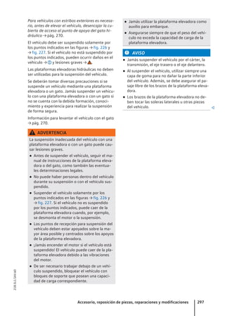 Para vehículos con estribos exteriores es necesa-
rio, antes de elevar el vehículo, desencajar la cu-
bierta de acceso al punto de apoyo del gato hi-
dráulico → pág. 270.
El vehículo debe ser suspendido solamente por
los puntos indicados en las figuras → fig. 226 y
→ fig. 227. Si el vehículo no está suspendido por
los puntos indicados, pueden ocurrir daños en el
vehículo → y lesiones graves → .
Las plataformas elevadoras hidráulicas no deben
ser utilizadas para la suspensión del vehículo.
Se deberán tomar diversas precauciones si se
suspende un vehículo mediante una plataforma
elevadora o un gato. Jamás suspender un vehícu-
lo con una plataforma elevadora o con un gato si
no se cuenta con la debida formación, conoci-
miento y experiencia para realizar la suspensión
de forma segura.
Información para levantar el vehículo con el gato
→ pág. 270.
ADVERTENCIA
La suspensión inadecuada del vehículo con una
plataforma elevadora o con un gato puede cau-
sar lesiones graves.
● Antes de suspender el vehículo, seguir el ma-
nual de instrucciones de la plataforma eleva-
dora o del gato, como también las eventua-
les determinaciones legales.
● No puede haber personas dentro del vehículo
durante su suspensión o con el vehículo sus-
pendido.
● Suspender el vehículo solamente por los
puntos indicados en las figuras → fig. 226 y
→ fig. 227. Si el vehículo no es suspendido
por los puntos indicados, puede caer de la
plataforma elevadora cuando, por ejemplo,
se desmonta el motor o la suspensión.
● Los puntos de recepción para suspensión del
vehículo deben estar apoyados sobre la ma-
yor área posible y centrados sobre los apoyos
de la plataforma elevadora.
● ¡Jamás encender el motor si el vehículo está
suspendido! El vehículo puede caer de la pla-
taforma elevadora debido a las vibraciones
del motor.
● De ser necesario trabajar debajo de un vehí-
culo suspendido, bloquear el vehículo con
bloques de soporte que posean una capaci-
dad de carga correspondiente.
● Jamás utilizar la plataforma elevadora como
auxilio para embarque.
● Asegurarse siempre de que el peso del vehí-
culo no exceda la capacidad de carga de la
plataforma elevadora.
AVISO
● Jamás suspender el vehículo por el cárter, la
transmisión, el eje trasero o el eje delantero.
● Al suspender el vehículo, utilizar siempre una
capa de goma para no dañar la parte inferior
del vehículo. Además, se debe asegurar el pa-
saje libre de los brazos de la plataforma eleva-
dora.
● Los brazos de la plataforma elevadora no de-
ben tocar las soleras laterales u otras piezas
del vehículo. 
Accesorio, reposición de piezas, reparaciones y modificaciones 297
21B.5L1.SAV.60
 