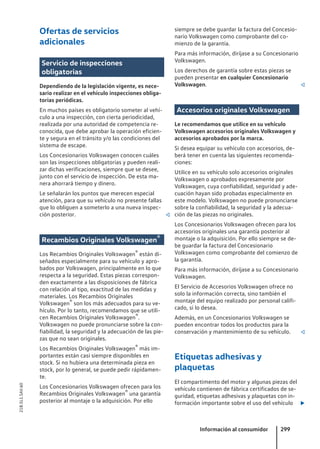 Ofertas de servicios
adicionales
Servicio de inspecciones
obligatorias
Dependiendo de la legislación vigente, es nece-
sario realizar en el vehículo inspecciones obliga-
torias periódicas.
En muchos países es obligatorio someter al vehí-
culo a una inspección, con cierta periodicidad,
realizada por una autoridad de competencia re-
conocida, que debe aprobar la operación eficien-
te y segura en el tránsito y/o las condiciones del
sistema de escape.
Los Concesionarios Volkswagen conocen cuáles
son las inspecciones obligatorias y pueden reali-
zar dichas verificaciones, siempre que se desee,
junto con el servicio de inspección. De esta ma-
nera ahorrará tiempo y dinero.
Le señalarán los puntos que merecen especial
atención, para que su vehículo no presente fallas
que lo obliguen a someterlo a una nueva inspec-
ción posterior. 
Recambios Originales Volkswagen®
Los Recambios Originales Volkswagen® están di-
señados especialmente para su vehículo y apro-
bados por Volkswagen, principalmente en lo que
respecta a la seguridad. Estas piezas correspon-
den exactamente a las disposiciones de fábrica
con relación al tipo, exactitud de las medidas y
materiales. Los Recambios Originales
Volkswagen® son los más adecuados para su ve-
hículo. Por lo tanto, recomendamos que se utili-
cen Recambios Originales Volkswagen®.
Volkswagen no puede pronunciarse sobre la con-
fiabilidad, la seguridad y la adecuación de las pie-
zas que no sean originales.
Los Recambios Originales Volkswagen® más im-
portantes están casi siempre disponibles en
stock. Si no hubiera una determinada pieza en
stock, por lo general, se puede pedir rápidamen-
te.
Los Concesionarios Volkswagen ofrecen para los
Recambios Originales Volkswagen® una garantía
posterior al montaje o la adquisición. Por ello
siempre se debe guardar la factura del Concesio-
nario Volkswagen como comprobante del co-
mienzo de la garantía.
Para más información, diríjase a su Concesionario
Volkswagen.
Los derechos de garantía sobre estas piezas se
pueden presentar en cualquier Concesionario
Volkswagen. 
Accesorios originales Volkswagen
Le recomendamos que utilice en su vehículo
Volkswagen accesorios originales Volkswagen y
accesorios aprobados por la marca.
Si desea equipar su vehículo con accesorios, de-
berá tener en cuenta las siguientes recomenda-
ciones:
Utilice en su vehículo solo accesorios originales
Volkswagen o aprobados expresamente por
Volkswagen, cuya confiabilidad, seguridad y ade-
cuación hayan sido probadas especialmente en
este modelo. Volkswagen no puede pronunciarse
sobre la confiabilidad, la seguridad y la adecua-
ción de las piezas no originales.
Los Concesionarios Volkswagen ofrecen para los
accesorios originales una garantía posterior al
montaje o la adquisición. Por ello siempre se de-
be guardar la factura del Concesionario
Volkswagen como comprobante del comienzo de
la garantía.
Para más información, diríjase a su Concesionario
Volkswagen.
El Servicio de Accesorios Volkswagen ofrece no
solo la información correcta, sino también el
montaje del equipo realizado por personal califi-
cado, si lo desea.
Además, en un Concesionarios Volkswagen se
pueden encontrar todos los productos para la
conservación y mantenimiento de su vehículo. 
Etiquetas adhesivas y
plaquetas
El compartimento del motor y algunas piezas del
vehículo contienen de fábrica certificados de se-
guridad, etiquetas adhesivas y plaquetas con in-
formación importante sobre el uso del vehículo 
Información al consumidor 299
21B.5L1.SAV.60
 