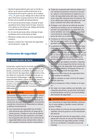 – Ajuste el apoyacabezas para que su borde su-
perior se encuentre preferentemente en la
misma línea de la parte superior de la cabeza
→ fig. 20, pero no por debajo de la altura de los
ojos. Posicionar la parte posterior de la cabeza
lo más cerca posible del apoyacabezas.
– En el caso de personas bajas, empujar el apo-
yacabezas hacia abajo hasta el tope, inclusive
si la cabeza se encuentra por debajo del borde
superior del apoyacabezas.
– En el caso de personas altas, empujar el apo-
yacabezas hacia arriba hasta el tope.
– Mantener ambos pies en la zona reposapiés al
conducir.
– Ajustar y colocar los cinturones de seguridad
correctamente → pág. 30. 
Cinturones de seguridad
 Introducción al tema
Comprobar regularmente el estado de todos los
cinturones de seguridad. En caso de averías en la
banda, conexiones, enrollador automático o cie-
rre del cinturón de seguridad, el respectivo cintu-
rón debe ser sustituido inmediatamente por un
Concesionario Volkswagen → . Las empresas
especializadas deben utilizar piezas de reposición
correctas, compatibles con el vehículo, con la
versión y con el año-modelo. Para esto,
Volkswagen recomienda los Concesionarios
Volkswagen.
ADVERTENCIA
Cinturones de seguridad no colocados o coloca-
dos incorrectamente provocan riesgo de lesio-
nes graves o fatales. La protección ideal de los
cinturones de seguridad se obtiene únicamente
cuando los cinturones de seguridad se colocan
y utilizan correctamente.
● Los cinturones de seguridad son el medio
más eficiente para disminuir el riesgo de le-
siones graves y fatales en caso de accidente.
Para la protección del conductor y de todos
los ocupantes del vehículo, los cinturones de
seguridad deben estar siempre bien coloca-
dos cuando el vehículo está en movimiento.
● Todos los ocupantes del vehículo deben asu-
mir siempre la posición correcta en el asien-
to, colocar correctamente el respectivo cin-
turón de seguridad antes del viaje y mante-
nerlo colocado mientras dure el trayecto. Es-
to es válido para todos los pasajeros en cual-
quier condición de tráfico del vehículo.
● Proteger a los niños en el vehículo durante
mientras se conduce con un sistema de re-
tención correspondiente a la edad del niño,
como también con cinturones de seguridad
correctamente colocados → pág. 44, Trans-
porte de niños en el vehículo.
● Conduzca el vehículo solamente cuando to-
dos los pasajeros estén con el cinturón de se-
guridad colocado correctamente.
● La pestaña de encastre del cinturón de segu-
ridad solo se debe introducir en el cierre del
cinturón de seguridad del asiento correspon-
diente y se debe fijar de manera firme. El uso
de un cierre del cinturón de seguridad que no
pertenece al respectivo asiento reduce la
protección y puede causar lesiones graves.
● Jamás dejar que objetos extraños o líquidos
penetren en los enganches de los cierres de
los cinturones de seguridad. Esto puede limi-
tar la funcionalidad y el bloqueo de los cie-
rres de los cinturones de seguridad.
● Nunca tirar del cinturón de seguridad mien-
tras conduce el vehículo.
● Colocar siempre un solo cinturón de seguri-
dad por persona.
● Nunca transportar niños o bebés en el rega-
zo.
● No viajar con ropas sueltas, por ejemplo, una
chaqueta americana, ya que esto restringirá
el asentamiento correcto y la funcionalidad
del cinturón de seguridad.
ADVERTENCIA
Los cinturones de seguridad dañados represen-
tan un gran peligro y pueden causar lesiones
graves o fatales.
● Nunca dañar el cinturón de seguridad presio-
nándolo contra la puerta o en el mecanismo
del asiento.
● Si la banda del cinturón de seguridad u otras
piezas del cinturón se encuentran dañadas,
los cinturones de seguridad pueden rompe-
rse en un accidente o maniobra brusca de
frenado. 
Manual de instrucciones
30
C
O
P
I
A
 