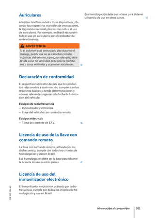 Auriculares
Al utilizar teléfono móvil u otros dispositivos, ob-
servar los respectivos manuales de instrucciones,
la legislación nacional y las normas sobre el uso
de auriculares. Por ejemplo, en Brasil está prohi-
bido el uso de auriculares por el conductor du-
rante el manejo.
ADVERTENCIA
Si el volumen está demasiado alto durante el
manejo, puede que no se escuchen señales
acústicas del exterior, como, por ejemplo, seña-
les de aviso de vehículos de la policía, bombe-
ros u otros vehículos y ocasionar accidentes. 
Declaración de conformidad
El respectivo fabricante declara que los produc-
tos relacionados a continuación, cumplen con los
requisitos básicos y demás determinaciones y
normas relevantes vigentes a la fecha de fabrica-
ción del vehículo:
Equipos de radiofrecuencia
– Inmovilizador electrónico.
– Llave del vehículo con comando remoto.
Equipos eléctricos
– Toma de corriente de 12 V. 
Licencia de uso de la llave con
comando remoto
La llave con comando remoto, activado por ra-
diofrecuencia, cumple con todos los criterios de
homologación y uso en Brasil.
Esa homologación debe ser la base para obtener
la licencia de uso en otros países. 
Licencia de uso del
inmovilizador electrónico
El inmovilizador electrónico, activado por radio-
frecuencia, cumple con todos los criterios de ho-
mologación y uso en Brasil.
Esa homologación debe ser la base para obtener
la licencia de uso en otros países. 
Información al consumidor 301
21B.5L1.SAV.60
 