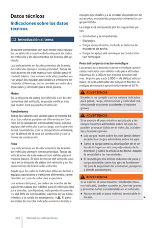 Datos técnicos
Indicaciones sobre los datos
técnicos
 Introducción al tema
Se puede comprobar con qué motor está equipa-
do un vehículo consultando la etiqueta de datos
del vehículo y los documentos de licencia del ve-
hículo.
Las indicaciones en los documentos de licencia
del vehículo siempre tienen prioridad. Todas las
indicaciones de este manual son válidas para el
modelo básico. Los valores indicados pueden va-
riar según los equipos opcionales o versiones de
modelos diferentes, como también en vehículos
especiales y vehículos para otros países.
Motor
En la etiqueta de datos del vehículo o en los do-
cumentos del vehículo, se puede verificar con
qué motor está equipado el vehículo.
Rendimiento
Todos los valores son válidos para el modelo bá-
sico. Los valores pueden ser diferentes en fun-
ción de la calidad del combustible local, con los
equipos del vehículo, con la carga, con la presión
de los neumáticos, con la temperatura ambiente,
con la altitud de la ruta de conducción y con la
forma de conducción.
Peso
Las indicaciones en los documentos de licencia
del vehículo siempre tienen prioridad. Todas las
indicaciones de este manual son válidas para el
modelo básico. El tipo de motor del vehículo apa-
rece en la etiqueta de datos del vehículo y en los
documentos de licencia del vehículo.
Puede que los valores indicados difieran debido a
equipos opcionales o versiones diferentes, como
también en caso de vehículos especiales.
Los valores del peso, en orden de marcha de las
siguientes tablas son válidos para el vehículo listo
para circular, con líquidos, incluyendo el suminis-
tro del 90% de combustible, además de las herra-
mientas y la rueda de emergencia → . El peso
en orden de marcha indicado aumenta debido a
equipos opcionales y a la instalación posterior de
accesorios, reduciendo proporcionalmente la car-
ga permitida.
La carga está compuesta por los siguientes pe-
sos:
– Conductor y acompañantes.
– Equipajes.
– Carga sobre el techo, incluido el sistema de
maleteros de techo.
– Carga de apoyo del remolque en conducción
con remolque.
Peso del conjunto tractor-remolque
Los pesos del conjunto tractor-remolque autori-
zados indicados son válidos solo para altitudes
máximas de 1.000 m por encima del nivel del
mar. Al principio cada 1.000 m de altitud adicio-
nales, el peso admisible del conjunto tractor-re-
molque se reducirá aproximadamente el 10 %.
ADVERTENCIA
Exceder o no cumplir con los valores indicados
para pesos, carga, dimensiones y velocidad má-
xima puede ocasionar accidentes y lesiones
graves.
ADVERTENCIA
Si se excede el peso máximo autorizado y las
cargas máximas admisibles sobre los ejes se
pueden provocar daños en el vehículo, acciden-
tes y lesiones graves.
● Las cargas reales sobre los ejes jamás deben
exceder las cargas admisibles sobre los ejes.
● Tanto la carga como su distribución en el ve-
hículo influyen en el comportamiento de la
dirección y sobre la eficacia del freno. Adapte
la velocidad a las necesidades.
● El respeto por los límites máximos de peso y
carga admisible sobre los ejes es fundamen-
tal para la seguridad del conductor, pasajeros
y demás conductores.
ADVERTENCIA
Si se excede el peso máximo remolcable máxi-
mo indicado, pueden suceder accidentes graves
y provocar daños considerables en el vehículo.
● Nunca exceda el peso máximo remolcable in-
dicado. 
Manual de instrucciones
302
 