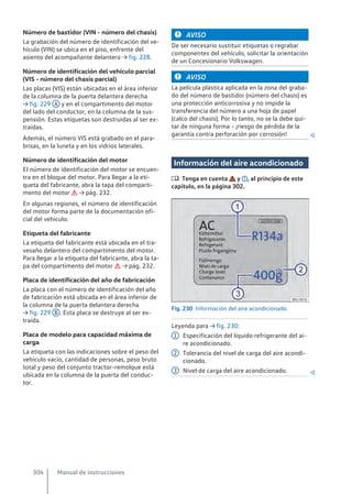 Número de bastidor (VIN - número del chasis)
La grabación del número de identificación del ve-
hículo (VIN) se ubica en el piso, enfrente del
asiento del acompañante delantero → fig. 228.
Número de identificación del vehículo parcial
(VIS - número del chasis parcial)
Las placas (VIS) están ubicadas en el área inferior
de la columna de la puerta delantera derecha
→ fig. 229 A y en el compartimento del motor
del lado del conductor, en la columna de la sus-
pensión. Estas etiquetas son destruidas al ser ex-
traídas.
Además, el número VIS está grabado en el para-
brisas, en la luneta y en los vidrios laterales.
Número de identificación del motor
El número de identificación del motor se encuen-
tra en el bloque del motor. Para llegar a la eti-
queta del fabricante, abra la tapa del comparti-
mento del motor  → pág. 232.
En algunas regiones, el número de identificación
del motor forma parte de la documentación ofi-
cial del vehículo.
Etiqueta del fabricante
La etiqueta del fabricante está ubicada en el tra-
vesaño delantero del compartimento del motor.
Para llegar a la etiqueta del fabricante, abra la ta-
pa del compartimento del motor  → pág. 232.
Placa de identificación del año de fabricación
La placa con el número de identificación del año
de fabricación está ubicada en el área inferior de
la columna de la puerta delantera derecha
→ fig. 229 B . Esta placa se destruye al ser ex-
traída.
Placa de modelo para capacidad máxima de
carga
La etiqueta con las indicaciones sobre el peso del
vehículo vacío, cantidad de personas, peso bruto
total y peso del conjunto tractor-remolque está
ubicada en la columna de la puerta del conduc-
tor.
AVISO
De ser necesario sustituir etiquetas o regrabar
componentes del vehículo, solicitar la orientación
de un Concesionario Volkswagen.
AVISO
La película plástica aplicada en la zona del graba-
do del número de bastidor (número del chasis) es
una protección anticorrosiva y no impide la
transferencia del número a una hoja de papel
(calco del chasis). Por lo tanto, no se la debe qui-
tar de ninguna forma - ¡riesgo de pérdida de la
garantía contra perforación por corrosión! 
Información del aire acondicionado
 Tenga en cuenta y , al principio de este
capítulo, en la página 302.
Fig. 230 Información del aire acondicionado.
Leyenda para → fig. 230:
Especificación del líquido refrigerante del ai-
re acondicionado.
Tolerancia del nivel de carga del aire acondi-
cionado.
Nivel de carga del aire acondicionado. 
1
2
3
Manual de instrucciones
304
 