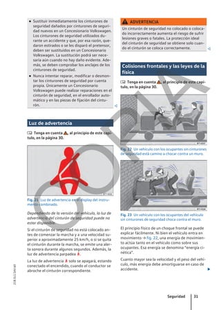 ● Sustituir inmediatamente los cinturones de
seguridad dañados por cinturones de seguri-
dad nuevos en un Concesionario Volkswagen.
Los cinturones de seguridad utilizados du-
rante un accidente y que, por esa razón, que-
daron estirados o se les disparó el pretensor,
deben ser sustituidos en un Concesionario
Volkswagen. La sustitución podrá ser nece-
saria aún cuando no hay daño evidente. Ade-
más, se deben comprobar los anclajes de los
cinturones de seguridad.
● Nunca intentar reparar, modificar o desmon-
tar los cinturones de seguridad por cuenta
propia. Únicamente un Concesionario
Volkswagen puede realizar reparaciones en el
cinturón de seguridad, en el enrollador auto-
mático y en las piezas de fijación del cintu-
rón. 
Luz de advertencia
 Tenga en cuenta , al principio de este capí-
tulo, en la página 30.
Fig. 21 Luz de advertencia en el display del instru-
mento combinado.
Dependiendo de la versión del vehículo, la luz de
advertencia del cinturón de seguridad puede no
estar disponible.
Si el cinturón de seguridad no está colocado an-
tes de comenzar la marcha y a una velocidad su-
perior a aproximadamente 25 km/h, o si se quita
el cinturón durante la marcha, se emite una aler-
ta sonora durante algunos segundos. Además, la
luz de advertencia parpadea .
La luz de advertencia  solo se apagará, estando
conectado el encendido, cuando el conductor se
abroche el cinturón correspondiente.
ADVERTENCIA
Un cinturón de seguridad no colocado o coloca-
do incorrectamente aumenta el riesgo de sufrir
lesiones graves o fatales. La protección ideal
del cinturón de seguridad se obtiene solo cuan-
do el cinturón se coloca correctamente. 
Colisiones frontales y las leyes de la
física
 Tenga en cuenta , al principio de este capí-
tulo, en la página 30.
Fig. 22 Un vehículo con los ocupantes sin cinturones
de seguridad está camino a chocar contra un muro.
Fig. 23 Un vehículo con los ocupantes del vehículo
sin cinturones de seguridad choca contra el muro.
El principio físico de un choque frontal se puede
explicar fácilmente. Ni bien el vehículo entra en
movimiento → fig. 22, una energía de movimien-
to actúa tanto en el vehículo como sobre sus
ocupantes. Esa energía se denomina “energía ci-
nética”.
Cuanto mayor sea la velocidad y el peso del vehí-
culo, más energía debe amortiguarse en caso de
accidente. 
Seguridad 31
21B.5L1.SAV.60
C
O
P
I
A
 