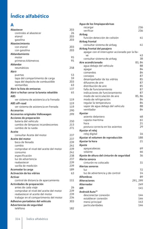 Índice alfabético
A
Abastecer 203
controles al abastecer 26
etanol 203
gasolina 203
Abastecimiento
con etanol 203
con gasolina 203
Ablandamiento
motor 95
primeros kilómetros 95
Ablandar
neumáticos 258
Abrir
puertas 53
tapa del compartimento de carga 59
tapa del depósito de combustible 203
ventanillas 63
Abrir la lista de emisoras 137
Abrir o fechar cerrar la luneta rebatible 65
ABS
ver sistema de asistencia a la frenada 119
ABS off-road 119
ver sistema de asistencia en frenada 119
Accesorios 290
Accesorios originales Volkswagen 299
Acciones de preparación
batería del vehículo 250
cambio de lámparas incandescentes 213
cambio de la rueda 271
Aceite
consultar Aceite del motor 237
Aceite del motor 237
boca de llenado 239
cambio 241
comprobar el nivel del aceite del motor 239
consumo 241
especificación 238
luz de advertencia 237
reabastecer 239
varilla de medición 239
Acomodar la carga 189
Activación de los vidrios 63
Activar
control de distancia de aparcamiento 111
Actividades de preparación
antes de cada viaje 26
comprobar el nivel del aceite del motor 239
reabastecer el aceite del motor 239
trabajar en el compartimento del motor 234
Adhesivo portadatos del vehículo 303
Advertencias de seguridad
teléfono 182
Agua de los limpiaparabrisas
recargar 236
verificar 236
Airbag
función detección de colisión 41
Airbag frontal
consultar sistema de airbag 41
Airbag frontal del pasajero
apagar con el interruptor accionado por la lla-
ve 43
consultar sistema de airbag 38
Aire acondicionado 83, 84
agua debajo del vehículo 88
apagar 84
comandos 84
consejos 87
desempañador de los vidrios 85
difusores de aire 87
distribución de aire 85
falla de funcionamiento 87
indicaciones de funcionamiento 87
modo de recirculación de aire 85, 86
modo de refrigeración 84
regular la temperatura 84
vapor de agua debajo del vehículo 88
ventilador 84
Ajustar
asiento delantero 68
capota marítima 61
hora 21
postura correcta en los asientos 29
Ajustar el reloj
reloj digital 16
Ajustar el volumen de reproducción 188
Ajustar la hora 21
Ajuste
apoyacabezas 69
volante 66
Ajuste de altura del cinturón de seguridad 36
Alerta sonora
cinturón no colocado 31
Alertas sonoros
luz 72
luz de advertencia y de control 14
Alfombras 89
Alteraciones 291, 299
Alternador 249
AM 145
Android Auto™
desconectar conexión 144
establecer conexión 144
menú principal 143
particularidades 144
Índice alfabético
314
 