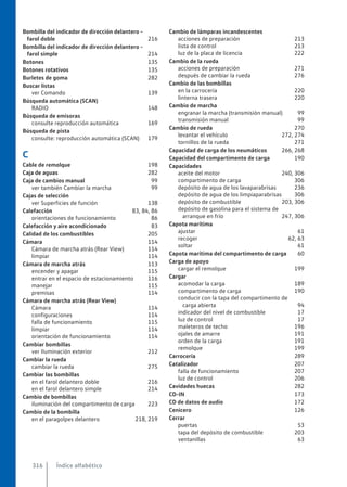 Bombilla del indicador de dirección delantero -
farol doble 216
Bombilla del indicador de dirección delantero -
farol simple 214
Botones 135
Botones rotativos 135
Burletes de goma 282
Buscar listas
ver Comando 139
Búsqueda automática (SCAN)
RADIO 148
Búsqueda de emisoras
consulte reproducción automática 169
Búsqueda de pista
consulte: reproducción automática (SCAN) 179
C
Cable de remolque 198
Caja de aguas 282
Caja de cambios manual 99
ver también Cambiar la marcha 99
Cajas de selección
ver Superficies de función 138
Calefacción 83, 84, 86
orientaciones de funcionamiento 86
Calefacción y aire acondicionado 83
Calidad de los combustibles 205
Cámara 114
Cámara de marcha atrás (Rear View) 114
limpiar 114
Cámara de marcha atrás 113
encender y apagar 115
entrar en el espacio de estacionamiento 116
manejar 115
premisas 114
Cámara de marcha atrás (Rear View)
Cámara 114
configuraciones 114
falla de funcionamiento 115
limpiar 114
orientación de funcionamiento 114
Cambiar bombillas
ver Iluminación exterior 212
Cambiar la rueda
cambiar la rueda 275
Cambiar las bombillas
en el farol delantero doble 216
en el farol delantero simple 214
Cambio de bombillas
iluminación del compartimento de carga 223
Cambio de la bombilla
en el paragolpes delantero 218, 219
Cambio de lámparas incandescentes
acciones de preparación 213
lista de control 213
luz de la placa de licencia 222
Cambio de la rueda
acciones de preparación 271
después de cambiar la rueda 276
Cambio de las bombillas
en la carrocería 220
linterna trasera 220
Cambio de marcha
engranar la marcha (transmisión manual) 99
transmisión manual 99
Cambio de rueda 270
levantar el vehículo 272, 274
tornillos de la rueda 271
Capacidad de carga de los neumáticos 266, 268
Capacidad del compartimento de carga 190
Capacidades
aceite del motor 240, 306
compartimento de carga 306
depósito de agua de los lavaparabrisas 236
depósito de agua de los limpiaparabrisas 306
depósito de combustible 203, 306
depósito de gasolina para el sistema de
arranque en frío 247, 306
Capota marítima
ajustar 61
recoger 62, 63
soltar 61
Capota marítima del compartimento de carga 60
Carga de apoyo
cargar el remolque 199
Cargar
acomodar la carga 189
compartimento de carga 190
conducir con la tapa del compartimento de
carga abierta 94
indicador del nivel de combustible 17
luz de control 17
maleteros de techo 196
ojales de amarre 191
orden de la carga 191
remolque 199
Carrocería 289
Catalizador 207
falla de funcionamiento 207
luz de control 206
Cavidades huecas 282
CD-IN 173
CD de datos de audio 172
Cenicero 126
Cerrar
puertas 53
tapa del depósito de combustible 203
ventanillas 63
Índice alfabético
316
 