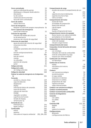 Cierre centralizado 53
apertura individual de puertas 54
desbloquear o bloquear desde adentro 55
descripción 54
luz de control 54
sistema de alarma antirrobo 56
tecla del cierre centralizado 55
Cierre de confort
vidrios eléctricos 64
Cierre de emergencia
bloquear la puerta del pasajero manualmente 56
Cierre o apertura de emergencia
puerta del conductor 55
Cinturón de seguridad
indicador del estado del cinturón 31
luz de advertencia 31
pretensor del cinturón de seguridad 37
Cinturones de seguridad 30
ajuste de altura del cinturón de seguridad 36
cinturones torcidos 34
colocar 34
enrollador automático del cinturón de seguri-
dad 37
función antiaprisionamiento 37
limpieza 284
lista de control 33
manejo 33
no colocados 32
posición de la banda 35
quitar 34
Código antirrobo 134
Código de la radio
ver Código antirrobo 134
Código de velocidad 268
Colocar la rueda de emergencia en el alojamien-
to 264
Comando
acceder a, y buscar, listas 139
cajas de selección 138
desplazarse 139
display 138
información básica de comando 138
inserción de texto 139
máscara de inserción 139
PHONE 158
regulador corredizo 139
superficies de función 138
teclado de display 139
ventana pop-up 138
Comando de voz
Android Auto™ 144
Apple CarPlay™ 143
Combustible 202
etanol 205
gasolina 205
nota sobre el impacto ambiental 202, 204, 205
Compartimento de carga 190
escalón de acceso al compartimento de car-
ga 193
soportes de amarre deslizantes 192
soportes de amarre fijos 192
vidrio corredizo 65
Compartimento del motor
aceite del motor 237
actividades de preparación 234
batería del vehículo 248
caja de aguas 282
limpieza 282
líquido refrigerante del motor 242
Compartimento interior de equipaje 193
Nueva Saveiro con cabina extendida 193
portaobjetos en los laterales 124
Compartimento interno de equipaje
orden del equipaje 194
red para cargas livianas 194
Compartimiento del motor 232
Comprobar el nivel del aceite del motor 239
Conducción
con remolque 200
indicador del nivel de combustible 17
nivel de combustible muy bajo 18
trayecto por sitios inundados 94
Conducción con remolque
ver Remolque 197
Conducción en invierno
espejo 79
neumáticos de invierno 268
remolque 197
Conducir
con conciencia ecológica 90
económicamente 90
en agua salada 95
estacionar en declives 107
estacionar en subidas 107
preparativos de viaje 26
registros de datos 293
viajes internacionales 26
Conducir con conciencia ecológica 90
Conducir económicamente 90
Conducir economizando combustible 90
Conector de diagnóstico 293
Conexión
con cables 153
sin cables 153
USB 153
Conexión USB 153, 181
ilegible 153
iPod 181
separar la conexión 153
Configuraciones 164
Bluetooth 164
configuraciones de fábrica 164
Índice alfabético 317
21B.5L1.SAV.60
 