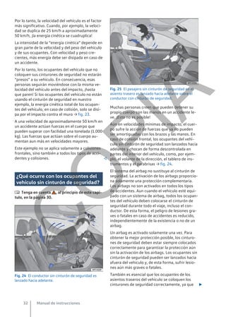 Por lo tanto, la velocidad del vehículo es el factor
más significativo. Cuando, por ejemplo, la veloci-
dad se duplica de 25 km/h a aproximadamente
50 km/h, ¡la energía cinética se cuadruplica!
La intensidad de la “energía cinética” depende en
gran parte de la velocidad y del peso del vehículo
y de sus ocupantes. Con velocidad y peso cre-
cientes, más energía debe ser disipada en caso de
un accidente.
Por lo tanto, los ocupantes del vehículo que no
coloquen sus cinturones de seguridad no estarán
“presos” a su vehículo. En consecuencia, esas
personas seguirán moviéndose con la misma ve-
locidad del vehículo antes del impacto, ¡hasta
que paren! Si los ocupantes del vehículo no están
usando el cinturón de seguridad en nuestro
ejemplo, la energía cinética total de los ocupan-
tes del vehículo, en caso de colisión, solo se disi-
pa por el impacto contra el muro → fig. 23.
A una velocidad de aproximadamente 50 km/h en
un accidente actúan fuerzas en el cuerpo que
pueden superar con facilidad una tonelada (1.000
kg). Las fuerzas que actúan sobre el cuerpo au-
mentan aun más en velocidades mayores.
Este ejemplo no se aplica solamente a colisiones
frontales, sino también a todos los tipos de acci-
dentes y colisiones. 
¿Qué ocurre con los ocupantes del
vehículo sin cinturón de seguridad?
 Tenga en cuenta , al principio de este capí-
tulo, en la página 30.
Fig. 24 El conductor sin cinturón de seguridad es
lanzado hacia adelante.
Fig. 25 El pasajero sin cinturón de seguridad en el
asiento trasero es lanzado hacia adelante sobre el
conductor con cinturón de seguridad.
Muchas personas creen que pueden detener su
propio cuerpo con las manos en un accidente le-
ve. ¡Esto no es posible!
Aún en velocidades mínimas de impacto, el cuer-
po sufre la acción de fuerzas que ya no pueden
ser amortiguadas con los brazos y las manos. En
caso de colisión frontal, los ocupantes del vehí-
culo sin cinturón de seguridad son lanzados hacia
adelante y chocan de forma descontrolada en
partes del interior del vehículo, como, por ejem-
plo, el volante de la dirección, el tablero de ins-
trumentos y el parabrisas → fig. 24.
El sistema del airbag no sustituye al cinturón de
seguridad. La activación de los airbags proporcio-
na solamente una protección complementaria.
Los airbags no son activados en todos los tipos
de accidentes. Aun cuando el vehículo esté equi-
pado con un sistema de airbag, todos los ocupan-
tes del vehículo deben colocarse el cinturón de
seguridad durante todo el viaje, incluso el con-
ductor. De esta forma, el peligro de lesiones gra-
ves o fatales en caso de accidentes es reducido,
independientemente de la existencia o no de un
airbag.
Un airbag es activado solamente una vez. Para
obtener la mejor protección posible, los cinturo-
nes de seguridad deben estar siempre colocados
correctamente para garantizar la protección aún
sin la activación de los airbags. Los ocupantes sin
cinturón de seguridad pueden ser lanzados hacia
afuera del vehículo y, de esta forma, sufrir lesio-
nes aún más graves o fatales.
También es esencial que los ocupantes de los
asientos traseros del vehículo se coloquen los
cinturones de seguridad correctamente, ya que 
Manual de instrucciones
32
C
O
P
I
A
 