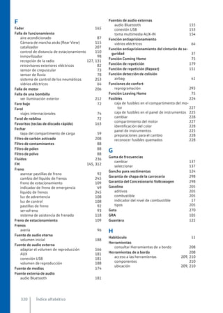 F
Fader 165
Falla de funcionamiento
aire acondicionado 87
Cámara de marcha atrás (Rear View) 115
catalizador 207
control de distancia de estacionamiento 110
inmovilizador 98
recepción de la radio 127, 131
retrovisores exteriores eléctricos 82
sensor de crepuscular 73
sensor de lluvia 78
sistema de control de los neumáticos 253
vidrios eléctricos 64
Falla de motor 206
Falla de una bombilla
ver Iluminación exterior 212
Faro bajo 72
Farol
viajes internacionales 74
Farol de neblina 72
Favoritos (teclas de discado rápido) 163
Fechar
tapa del compartimento de carga 59
Filtro de carbón activado 208
Filtro de contaminantes 88
Filtro de polen 88
Filtro de polvo 88
Fluidos 236
FM 145, 312
Freno
asentar pastillas de freno 92
cambio del líquido de frenos 245
freno de estacionamiento 109
indicador de freno de emergencia 49
líquido de frenos 245
luz de advertencia 108
luz de control 108
pastillas de freno 92
servofreno 93
sistema de asistencia de frenado 118
Freno de estacionamiento 109
Frenos
avería 96
Fuente de audio eterna
volumen inicial 188
Fuente de audio externa
adaptar el volumen de reproducción 166
AUX 181
conexión USB 181
volumen de reproducción 188
Fuente de medios 174
Fuente externa de audio
audio Bluetooth 181
Fuentes de audio externas
audio Bluetooth 155
conexión USB 153
toma multimedia AUX-IN 154
Función antiaprisionamiento
vidrios eléctricos 64
Función antiaprisionamiento del cinturón de se-
guridad 37
Función Coming Home 75
Función de repetición 179
Función de repetición (Repeat) 151
Función detección de colisión
airbag 41
Funciones de confort
reprogramación 293
Función Leaving Home 75
Fusibles 224
caja de fusibles en el compartimento del mo-
tor 227
caja de fusibles en el panel de instrumentos 225
cambiar 228
compartimiento del motor 227
identificación del color 228
panel de instrumentos 225
preparaciones para el cambio 228
reconocer fusibles quemados 228
G
Gama de frecuencias
cambiar 137
seleccionar 137
Gancho para vestimentas 124
Garantía de chapa de la carrocería 298
Garantía del Concesionario Volkswagen 298
Gasolina 205
aditivos 205
combustible 205
indicador del nivel de combustible 17
tipos 205
Gato 270
GRA 105
Guantera 122
H
Habitáculo 11
Herramientas
consultar Herramientas de a bordo 208
Herramientas de a bordo 208
acceso a las herramientas 209, 210
componentes 210
ubicación 209, 210
Índice alfabético
320
 