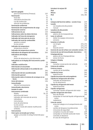 I
Ignición apagada
post funcionamiento (Timeout) 137
Iluminación 71
farol alto 74
indicadores de dirección 71
Luz de conducción 72
solución de problemas 75
Iluminación ambiental 76
Iluminación del compartimento de carga 76
Iluminación exterior 212
Indicaciones de uso 133
Indicaciones sobre los datos técnicos 302
Indicador de freno de emergencia 49
Indicador del intervalo de servicio 23
Indicador del nivel de combustible 17
gasolina o etanol 17
luz de control 17
Indicador de temperatura
temperatura exterior 19
Indicador de temperatura exterior 19
Indicadores de desgaste del neumático 262
Indicadores del display
hora 21
textos de advertencia y de información 21
Indicadores en el display del instrumento combi-
nado 23
Indicador multifunción 20
Información al consumidor 298
Información almacenada en la unidad de con-
trol 293
Información del aire acondicionado 304
Información general 298
Información sobre el sistema de arranque en ca-
liente 248
Inicio del sistema 134
Inmovilizador
falla de funcionamiento 98
Inmovilizador electrónico 98
Instalar la radio 300
Instrumento combinado 15
display 16, 19
estructura del menú 23
indicador del intervalo de servicio 23
indicadores 23
instrumentos 16
luces de advertencia 14
luz de control 14
mando a través del volante multifunción 25
símbolos 14
Instrumentos 16
Interruptor accionado por la llave
apagar y encender el airbag frontal del pasa-
jero 43
Introducir la tarjeta SD 136
iPad 154
iPhone 154
iPod 154, 181
L
Lámpara del farol de neblina - versión Cross 219
Lavado 279
con lavadora de alta presión 280
manual 280
Lavadora de alta presión 280
Lavaparabrisas 77
palanca de los lavaparabrisas 77
Lavar el vehículo 280
doblar los espejos retrovisores 82
sensores 110
Levantar el vehículo
con el gato 272, 274
gato 272, 274
lista de control 273, 274
Licencia de uso de la llave con comando remoto 301
Licencia de uso del inmovilizador electrónico 301
Limpiaparabrisas 77
palanca de los limpiaparabrisas 77
sensor de lluvia 78
Limpiar el display 136
Limpieza
consultar conservación del vehículo 279
Linterna de neblina 72
Linterna trasera
cambio de las bombillas 220
Líquido de frenos 245
especificación 245
Líquido de protección anticongelante 242
Líquido de refrigeración del motor
indicador de temperatura 18
luz de advertencia 18
Líquido de refrigerante del motor
especificaciones 242
Líquido refrigerante
consultar Líquido refrigerante del motor 242
Líquido refrigerante del motor 242
boca de llenado 243
comprobar el nivel del líquido refrigerante del
motor 243
reabastecer 243
Lista de control
antes de trabajos en el compartimento del
motor 234
cambio de lámparas incandescentes 213
cinturones de seguridad 33
completar el aceite del motor 239
comprobar el nivel del aceite del motor 239
controles al abastecer 26
en caso de emergencia 48
Índice alfabético 321
21B.5L1.SAV.60
 