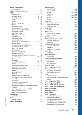 Máscara de inserción
ver Comando 139
Máscara de inserción (Cursor) 139
MEDIA 172
archivos MP3 150, 172
archivos WMA 150, 172
audio Bluetooth 155, 181
AUX 181
avance 176
avance y retroceso 152
bitrate 150
cambiar el título 152
cambiar fuente de medios 175
cambiar la fuente de medios 152
cambio de carpeta 176
cambio de pista 176
CD de datos de audio 150
conexión USB 181
configuraciones 153
derechos de autor 149
estructura de datos de audio 150, 173
exhibiciones 151
función de repetición (Repeat) 151
información de las pistas 178
iPod, iPad, iPhone 154
limitaciones 149
listas de reproducción 172
menú de selección 175
menú de selección fuentes de medios 152
menú principal 151, 174
MIX 179
modo CD 173
modo de reproducción 151, 179
notas 172
notas y mensajes de texto 174, 175
operación de medios 149
orden de reproducción 173
Playlists 149
prerrequisitos 150
REPEAT 179
reproducción aleatoria (Mix) 151
reproducción automática (SCAN) 179
requisitos 172
retroceso 176
secuencia de reproducción 150
seleccionar título 152
seleccionar unidad de almacenamiento de
datos 152
soporte de datos externo al USB 153
superficies de función 151
toma multimedia AUX-IN 154
Media Player
audio BT 181
Menú
Apple CarPlay™ 142
Menú Configuración 22
Menú principal
Android Auto™ 143
App-Connect 142
MEDIA 151, 174
Mirror Link™ 144
PHONE 159, 183
RADIO 145, 167
SETUP 187
Mirror Link™
desconectar conexión 145
establecer conexión 145
menú principal 144
MirrorLink™
premisas 145
Mirror Link™
superficies de función 145
vistas y símbolos 145
Modificaciones 291
Modificaciones en el vehículo 290
etiquetas adhesivas 299
plaquetas 299
Modificaciones técnicas 291
etiquetas adhesivas 299
plaquetas 299
plataforma elevadora 296
Modo CD
ver: MEDIA 174
Modo de medios
ver: MEDIA 174
Modo de recirculación de aire 86
aire acondicionado 85
desconectar 86
funcionamiento 86
Modo off-road 103
Montados y acoplamientos 291
Montaje posterior
aparato de transmisión 292
teléfono del vehículo 292
Motor 289
ablandamiento 95
funcionamiento irregular del motor 204
ruidos 98
Motor 1.6 gasolina 74 kW 307
Motor 1.6 gasolina 81 kW 308
Motor 1.6 TOTALFLEX 74/76 kW 309
Motor 1.6 TOTALFLEX 81/88 kW 310
Motor de gasolina 307
Motores TOTALFLEX 309
Motor nuevo 95
Motor y encendido 96
cerradura de encendido 96
desconectar el motor 98
inmovilizador electrónico 98
llave del vehículo no autorizada 98
llave del vehículo no habilitada 96
puesta en marcha del motor 97
Índice alfabético 323
21B.5L1.SAV.60
 