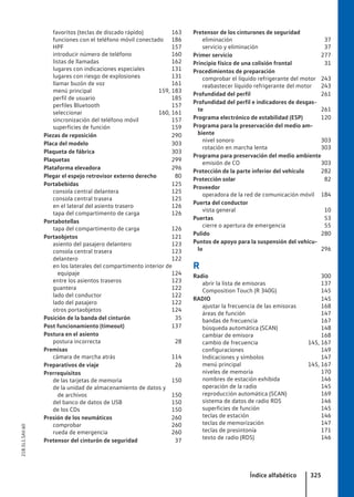 favoritos (teclas de discado rápido) 163
funciones con el teléfono móvil conectado 186
HPF 157
introducir número de teléfono 160
listas de llamadas 162
lugares con indicaciones especiales 131
lugares con riesgo de explosiones 131
llamar buzón de voz 161
menú principal 159, 183
perfil de usuario 185
perfiles Bluetooth 157
seleccionar 160, 161
sincronización del teléfono móvil 157
superficies de función 159
Piezas de reposición 290
Placa del modelo 303
Plaqueta de fábrica 303
Plaquetas 299
Plataforma elevadora 296
Plegar el espejo retrovisor externo derecho 80
Portabebidas 125
consola central delantera 125
consola central trasera 125
en el lateral del asiento trasero 126
tapa del compartimento de carga 126
Portabotellas
tapa del compartimento de carga 126
Portaobjetos 121
asiento del pasajero delantero 123
consola central trasera 123
delantero 122
en los laterales del compartimento interior de
equipaje 124
entre los asientos traseros 123
guantera 122
lado del conductor 122
lado del pasajero 122
otros portaobjetos 124
Posición de la banda del cinturón 35
Post funcionamiento (timeout) 137
Postura en el asiento
postura incorrecta 28
Premisas
cámara de marcha atrás 114
Preparativos de viaje 26
Prerrequisitos
de las tarjetas de memoria 150
de la unidad de almacenamiento de datos y
de archivos 150
del banco de datos de USB 150
de los CDs 150
Presión de los neumáticos 260
comprobar 260
rueda de emergencia 260
Pretensor del cinturón de seguridad 37
Pretensor de los cinturones de seguridad
eliminación 37
servicio y eliminación 37
Primer servicio 277
Principio físico de una colisión frontal 31
Procedimientos de preparación
comprobar el líquido refrigerante del motor 243
reabastecer líquido refrigerante del motor 243
Profundidad del perfil 261
Profundidad del perfil e indicadores de desgas-
te 261
Programa electrónico de estabilidad (ESP) 120
Programa para la preservación del medio am-
biente
nivel sonoro 303
rotación en marcha lenta 303
Programa para preservación del medio ambiente
emisión de CO 303
Protección de la parte inferior del vehículo 282
Protección solar 82
Proveedor
operadora de la red de comunicación móvil 184
Puerta del conductor
vista general 10
Puertas 53
cierre o apertura de emergencia 55
Pulido 280
Puntos de apoyo para la suspensión del vehícu-
lo 296
R
Radio 300
abrir la lista de emisoras 137
Composition Touch (R 340G) 145
RADIO 145
ajustar la frecuencia de las emisoras 168
áreas de función 147
bandas de frecuencia 167
búsqueda automática (SCAN) 148
cambiar de emisora 168
cambio de frecuencia 145, 167
configuraciones 149
Indicaciones y símbolos 147
menú principal 145, 167
niveles de memoria 170
nombres de estación exhibida 146
operación de la radio 145
reproducción automática (SCAN) 169
sistema de datos de radio RDS 146
superficies de función 145
teclas de estación 146
teclas de memorización 147
teclas de presintonía 171
texto de radio (RDS) 146
Índice alfabético 325
21B.5L1.SAV.60
 