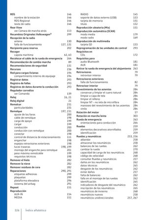 RDS 146
nombre de la estación 146
RDS Regional 146
texto de radio 146
Rear View
ver Cámara de marcha atrás 113
Recambios Originales Volkswagen® 299
Recepción de la radio
antena 130
falla de funcionamiento 127, 131
Recipiente para reserva 202
Recoger
capota marítima 62, 63
Recolocar el cable de la rueda de emergencia 264
Recomendación de cambio marcha 89
Recomendaciones de seguridad 131
Recursos 236
Red para cargas livianas 194
compartimento interno de equipaje 194
Registrar datos 293
Registro de fallas 293
Registros de datos durante la conducción 293
Regulador corredizo
ver Comando 139
Reloj 16, 21
Reloj digital 21
Remolcar 231
particularidades 231
Remolque 197, 231
ajuste de los faros 200
cable de remolque 198
carga de apoyo 199
cargar 199
conducción 200
conducción con remolque 200
conectar 198
control de distancia de estacionamiento 111
enganchar 198
espejos retrovisores exteriores 198
luces traseras 198, 199
montaje del enganche para remolque 201
peso máximo remolcable 199
requisitos técnicos 198
Remover el hielo 282
Remover la nieve 282
Remover residuos de cera 282
Reparaciones 290, 291
etiquetas adhesivas 299
plaquetas 299
plataforma elevadora 296
sistema del airbag 291
Repeat 151
Reproducción
AUX-IN 154
MEDIA 151
RADIO 145
soporte de datos externo (USB) 153
tarjeta de memoria 151
título 152
Reproducción aleatoria (Mix) 151
Reproducción automática (SCAN)
modo media 179
modo radio 169
Reproducción de multimedia
tarjeta SD 153
Reprogramación de las unidades de control 293
Requisitos en
CDs 172
Requisitos para
audio Bluetooth 181
AUX 181
Retirar la rueda de emergencia del alojamiento 263
Retrovisores 79
retrovisor interior 79
Retrovisores exteriores
falla de funcionamiento 82
Retrovisor interior 79
Revestimiento de los asientos 284
conservar y limpiar el cuero natural 284
limpiar a capa de tela 284
limpiar el relleno 284
limpiar NT - no tela de microfibra 284
manoseo del revestimiento de los asientos 284
vinilo 284
Rotación del motor 17
Rotación en marcha lenta 303
Rueda de emergencia 263
orientaciones para conducción 264
Ruedas 259
elementos decorativos atornillados 259
identificación 259
Ruedas y neumáticos 253, 256
ablandar 258
almacenar los neumáticos 258
balanceo de las ruedas 262
cambiar la rueda 270
capacidad de carga de los neumáticos 268
código de velocidad 268
consultar Ruedas y neumáticos 257
daños en los neumáticos 262
datos técnicos 265
desgaste de los neumáticos 262
evitar daños 257
falta de balanceo 262
falla en el montaje de las ruedas 262
identificación 265
indicadores de desgaste del neumático 262
inscripción de los neumáticos 265
neumáticos de invierno 268
neumáticos nuevos 258
neumáticos unidireccionales 257, 267
Índice alfabético
326
 