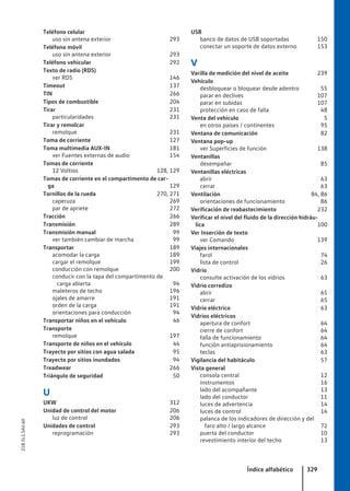 Teléfono celular
uso sin antena exterior 293
Teléfono móvil
uso sin antena exterior 293
Teléfono vehicular 292
Texto de radio (RDS)
ver RDS 146
Timeout 137
TIN 266
Tipos de combustible 204
Tirar 231
particularidades 231
Tirar y remolcar
remolque 231
Toma de corriente 127
Toma multimedia AUX-IN 181
ver Fuentes externas de audio 154
Tomas de corriente
12 Voltios 128, 129
Tomas de corriente en el compartimento de car-
ga 129
Tornillos de la rueda 270, 271
caperuza 269
par de apriete 272
Tracción 266
Transmisión 289
Transmisión manual 99
ver también cambiar de marcha 99
Transportar 189
acomodar la carga 189
cargar el remolque 199
conducción con remolque 200
conducir con la tapa del compartimento de
carga abierta 94
maleteros de techo 196
ojales de amarre 191
orden de la carga 191
orientaciones para conducción 94
Transportar niños en el vehículo 46
Transporte
remolque 197
Transporte de niños en el vehículo 44
Trayecto por sitios con agua salada 95
Trayecto por sitios inundados 94
Treadwear 266
Triángulo de seguridad 50
U
UKW 312
Unidad de control del motor 206
luz de control 206
Unidades de control 293
reprogramación 293
USB
banco de datos de USB soportadas 150
conectar un soporte de datos externo 153
V
Varilla de medición del nivel de aceite 239
Vehículo
desbloquear o bloquear desde adentro 55
parar en declives 107
parar en subidas 107
protección en caso de falla 48
Venta del vehículo 5
en otros países / continentes 95
Ventana de comunicación 82
Ventana pop-up
ver Superficies de función 138
Ventanillas
desempañar 85
Ventanillas eléctricas
abrir 63
cerrar 63
Ventilación 84, 86
orientaciones de funcionamiento 86
Verificación de reabastecimiento 232
Verificar el nivel del fluido de la dirección hidráu-
lica 100
Ver Inserción de texto
ver Comando 139
Viajes internacionales
farol 74
lista de control 26
Vidrio
consulte activación de los vidrios 63
Vidrio corredizo
abrir 65
cerrar 65
Vidrio eléctrico 63
Vidrios eléctricos
apertura de confort 64
cierre de confort 64
falla de funcionamiento 64
función antiaprisionamiento 64
teclas 63
Vigilancia del habitáculo 57
Vista general
consola central 12
instrumentos 16
lado del acompañante 13
lado del conductor 11
luces de advertencia 14
luces de control 14
palanca de los indicadores de dirección y del
faro alto / largo alcance 72
puerta del conductor 10
revestimiento interior del techo 13
Índice alfabético 329
21B.5L1.SAV.60
 