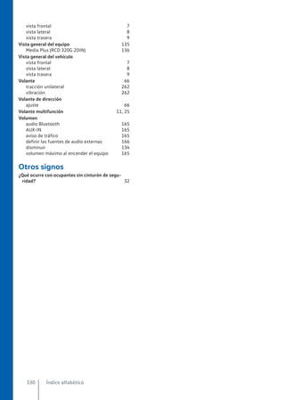 vista frontal 7
vista lateral 8
vista trasera 9
Vista general del equipo 135
Media Plus (RCD 320G 2DIN) 136
Vista general del vehículo
vista frontal 7
vista lateral 8
vista trasera 9
Volante 66
tracción unilateral 262
vibración 262
Volante de dirección
ajuste 66
Volante multifunción 11, 25
Volumen
audio Bluetooth 165
AUX-IN 165
aviso de tráfico 165
definir las fuentes de audio externas 166
disminuir 134
volumen máximo al encender el equipo 165
Otros signos
¿Qué ocurre con ocupantes sin cinturón de segu-
ridad? 32
Índice alfabético
330
 