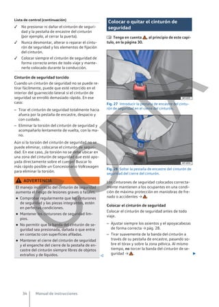 Lista de control (continuación)
 No presionar ni dañar el cinturón de seguri-
dad y la pestaña de encastre del cinturón
(por ejemplo, al cerrar la puerta).
 Nunca desmontar, alterar o reparar el cintu-
rón de seguridad y los elementos de fijación
del cinturón.
 Colocar siempre el cinturón de seguridad de
forma correcta antes de todo viaje y mante-
nerlo colocado durante la conducción.
Cinturón de seguridad torcido
Cuando un cinturón de seguridad no se puede re-
tirar fácilmente, puede que esté retorcido en el
interior del guarnecido lateral si el cinturón de
seguridad se enrolló demasiado rápido. En ese
caso:
– Tirar el cinturón de seguridad totalmente hacia
afuera por la pestaña de encastre, despacio y
con cuidado.
– Eliminar la torsión del cinturón de seguridad y
acompañarlo lentamente de vuelta, con la ma-
no.
Aún si la torsión del cinturón de seguridad no se
puede eliminar, colocarse el cinturón de seguri-
dad. En ese caso, ¡la torsión no se debe ubicar en
una zona del cinturón de seguridad que esté apo-
yada directamente sobre el cuerpo! Buscar lo
más rápido posible un Concesionario Volkswagen
para eliminar la torsión.
ADVERTENCIA
El manejo incorrecto del cinturón de seguridad
aumenta el riesgo de lesiones graves o fatales.
● Comprobar regularmente que los cinturones
de seguridad y las piezas integrantes, estén
en perfectas condiciones.
● Mantener los cinturones de seguridad lim-
pios.
● No permitir que la banda del cinturón de se-
guridad sea presionada, dañada o que entre
en contacto con superficies afiladas.
● Mantener el cierre del cinturón de seguridad
y el enganche del cierre de la pestaña de en-
castre del cinturón siempre libres de objetos
extraños y de líquidos. 
Colocar o quitar el cinturón de
seguridad
 Tenga en cuenta , al principio de este capí-
tulo, en la página 30.
Fig. 27 Introducir la pestaña de encastre del cintu-
rón de seguridad en el cierre del cinturón.
Fig. 28 Soltar la pestaña de encastre del cinturón de
seguridad del cierre del cinturón.
Los cinturones de seguridad colocados correcta-
mente mantienen a los ocupantes en una condi-
ción de máxima protección en maniobras de fre-
nado o accidentes → .
Colocar el cinturón de seguridad
Colocar el cinturón de seguridad antes de todo
viaje.
– Ajustar siempre los asientos y el apoyacabezas
de forma correcta → pág. 28.
– Tirar suavemente de la banda del cinturón a
través de su pestaña de encastre, pasando so-
bre el tórax y sobre la zona pélvica. Al mismo
tiempo, no torcer la banda del cinturón de se-
guridad → . 
Manual de instrucciones
34
C
O
P
I
A
 