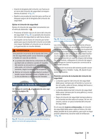 – Inserte la lengüeta del cinturón con fuerza en
el cierre del cinturón de seguridad correspon-
diente al asiento → fig. 27.
– Realice una prueba de tracción para verificar el
bloqueo seguro de la lengüeta del cinturón de
seguridad.
Quitar el cinturón de seguridad
Quitar el cinturón de seguridad únicamente con
el vehículo detenido → .
– Presionar el botón rojo en el cierre del cinturón
de seguridad → fig. 28. La pestaña de encastre
del cinturón de seguridad se sale hacia afuera.
– Acompañe con la mano el cinturón por la len-
güeta para que la banda del cinturón se enrolle
con mayor facilidad, el cinturón no se retuerza
y el guarnecido no resulte dañado.
ADVERTENCIA
Una posición incorrecta de la banda del cintu-
rón de seguridad puede causar lesiones graves
o fatales en caso de accidente.
● La protección ideal de los cinturones de se-
guridad solo se obtiene cuando el respaldo
del asiento se encuentra en una posición
adecuada y el cinturón está colocado correc-
tamente, según la estatura del ocupante.
● ¡Retirar el cinturón de seguridad al conducir
puede causar lesiones graves o fatales en ca-
so de accidentes o maniobras de frenado! 
Posición de la banda del cinturón
 Tenga en cuenta , al principio de este capí-
tulo, en la página 30.
Fig. 29 Posición correcta de la banda del cinturón y
ajuste correcto del apoyacabezas.
Fig. 30 Posición correcta de la banda del cinturón
para mujeres embarazadas.
Los cinturones de seguridad solamente ofrecen
protección ideal en un accidente y disminuyen el
riesgo de lesiones graves o fatales con la posición
correcta de la banda del cinturón. Además, la po-
sición correcta del cinturón de seguridad mantie-
ne al ocupante del vehículo en una posición de
máxima protección en caso de disparo del airbag.
Por este motivo, colóquese el cinturón de seguri-
dad y tenga en cuenta la posición correcta de la
banda del cinturón.
Una posición incorrecta del asiento puede causar
lesiones graves o fatales → pág. 28, Ajuste la po-
sición del asiento.
Posición correcta de la banda del cinturón de
seguridad
– La banda superior del cinturón de seguridad
debe pasar siempre por el hombro y nunca so-
bre el cuello, sobre el brazo, debajo del brazo o
por detrás de la espalda.
– La banda abdominal del cinturón de seguridad
debe pasar siempre por la zona pélvica y nunca
sobre el abdomen.
– Dejar el cinturón de seguridad siempre plano y
sin la banda torcida sobre el cuerpo. De ser ne-
cesario, estirar un poco la banda del cinturón
de seguridad.
En el caso de mujeres embarazadas, el cinturón
de seguridad debe pasar sobre el tórax y lo más
abajo posible de la zona pélvica, para que no haya
presión abdominal, durante todo el embarazo
→ fig. 30. 
Seguridad 35
21B.5L1.SAV.60
C
O
P
I
A
 