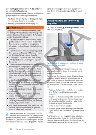 Adecuar la posición de la banda del cinturón
de seguridad a la estatura
La posición de la banda del cinturón de seguridad
puede acomodarse de la siguiente forma:
– Ajuste de altura del cinturón de seguridad para
los asientos delanteros → pág. 36.
– Asientos con ajuste de altura → pág. 67.
ADVERTENCIA
Una posición incorrecta de la banda del cintu-
rón de seguridad puede causar lesiones graves
en caso de accidente o maniobras de frenado o
cambio de dirección súbitas.
● La protección ideal de los cinturones de se-
guridad solo se obtiene cuando el respaldo
del asiento se encuentra en una posición
adecuada y el cinturón está colocado correc-
tamente.
● La banda superior del cinturón de seguridad
debe pasar por el centro del hombro y nunca
por debajo del brazo o sobre el cuello.
● El cinturón de seguridad debe estar plano y
sin la banda torcida sobre la parte superior
del cuerpo.
● La banda abdominal del cinturón de seguri-
dad debe pasar siempre por la zona pélvica y
nunca sobre el abdomen. El cinturón de se-
guridad debe estar plano y sin estar torcido
sobre la zona pélvica. De ser necesario, esti-
rar un poco la banda del cinturón de seguri-
dad.
● La banda abdominal del cinturón de seguri-
dad debe pasar lo más abajo posible de la zo-
na pélvica de las embarazadas, alrededor de
la barriga “redonda”.
● No torcer la banda del cinturón de seguridad
al colocarlo.
● Nunca mantener el cinturón de seguridad
alejado del cuerpo con la mano.
● No pasar la banda del cinturón de seguridad
sobre objetos sólidos o frágiles, por ejemplo,
anteojos, lapiceras o llaves.
● Nunca alterar la posición de la banda del cin-
turón de seguridad por medio de ganchos,
ojales de retención o similares.
Las personas que no consiguen la posición
ideal de la banda del cinturón de seguridad
por particularidades de sus cuerpos deben infor-
marse en un Concesionario Volkswagen o en una
empresa especializada acerca de posibles instala-
ciones especiales para conseguir la protección
ideal de los cinturones de seguridad y de los air-
bags. 
Ajuste de altura del cinturón de
seguridad
 Tenga en cuenta , al principio de este capí-
tulo, en la página 30.
Fig. 31 Al lado de los asientos: regulación de altura
del cinturón de seguridad.
Dependiendo de la versión del vehículo, el regu-
lador de altura del cinturón de seguridad puede
no estar disponible.
Con la ayuda del ajuste de altura del cinturón de
seguridad para los asientos, se puede ajustar la
posición de la banda de los cinturones en la zona
del hombro según la estatura, para que el cintu-
rón de seguridad se pueda colocar correctamen-
te:
– Presione el dispositivo regulador en el sentido
de la flecha y manténgalo presionado
→ fig. 31.
– Desplace el dispositivo regulador hacia arriba o
hacia abajo hasta ajustar el cinturón de seguri-
dad sobre la mitad del hombro → pág. 35, Po-
sición de la banda del cinturón.
– Suelte el dispositivo regulador.
– Verifique que el dispositivo regulador haya en-
cajado tirando del cinturón de seguridad varias
veces.
Para las versiones que no poseen esta regulación
manual, el vehículo posee dos posiciones en la
columna para regular la altura del cinturón de se-
guridad. Originalmente, los cinturones de 
Manual de instrucciones
36
C
O
P
I
A
 