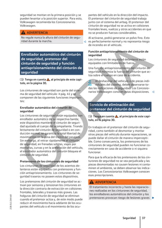 seguridad se montan en la primera posición y se
pueden levantar a la posición superior. Para esto,
Volkswagen recomienda los Concesionarios
Volkswagen.
ADVERTENCIA
No regule nunca la altura del cinturón de segu-
ridad durante la marcha. 
Enrollador automático del cinturón
de seguridad, pretensor del
cinturón de seguridad y función
antiaprisionamiento del cinturón de
seguridad
 Tenga en cuenta , al principio de este capí-
tulo, en la página 30.
Los cinturones de seguridad son parte del siste-
ma de seguridad del vehículo → pág. 41 y se
componen de las siguientes funciones importan-
tes:
Enrollador automático del cinturón de
seguridad
Los cinturones de seguridad están equipados con
enrollador automático de su respectiva banda;
este dispositivo mantiene el cinturón de seguri-
dad ajustado al cuerpo del acompañante. Tirando
lentamente del cinturón de seguridad o en con-
ducción normal, se garantiza la total libertad de
movimientos en la zona del tronco del pasajero.
Sin embargo, al retirar rápidamente el cinturón
de seguridad, en frenadas súbitas, viajes por
montañas, curvas y en la aceleración del vehículo,
el enrollador automático del cinturón bloquea el
cinturón de seguridad.
Pretensores de los cinturones de seguridad
Los cinturones de seguridad de los asientos de-
lanteros están equipados con pretensores y fun-
ción antiaprisionamiento. Los cinturones de se-
guridad traseros no poseen estos dispositivos.
Los pretensores del cinturón de seguridad se ac-
tivan por sensores y tensionan los cinturones en
la dirección contraria de extracción en colisiones
frontales, laterales y traseras más graves. Las
holguras del cinturón de seguridad se eliminan
cuando el pretensor actúa y, de este modo puede
reducir el movimiento hacia adelante de los ocu-
pantes del vehículo o el movimiento de los ocu-
pantes del vehículo en la dirección del impacto.
El pretensor del cinturón de seguridad trabaja
junto con el sistema del airbag. El pretensor del
cinturón de seguridad no se activa en colisiones
frontales leves, vuelcos y otros accidentes en que
no se producen fuerzas considerables.
Al activarse, podrá generarse un polvo fino. Esto
es perfectamente normal y no representa riesgo
de incendio en el vehículo.
Función antiaprisionamiento del cinturón de
seguridad
Los cinturones de seguridad delanteros están
equipados con limitadores de fuerza.
Una función antiaprisionamiento del cinturón de
seguridad minimiza la fuerza del cinturón que ac-
túa sobre el cuerpo en caso de accidente.
Al deshacerse del vehículo o de piezas indi-
viduales del sistema, deben observarse to-
das las indicaciones de seguridad. Los Concesio-
narios Volkswagen conocen estas disposiciones. 
Servicio de eliminación del
pretensor del cinturón de seguridad
 Tenga en cuenta , al principio de este capí-
tulo, en la página 30.
En trabajos en el pretensor del cinturón de segu-
ridad, como también al desmontar y montar
otras piezas del vehículo durante reparaciones, se
puede dañar el cinturón de manera impercepti-
ble. Como consecuencia, los pretensores de los
cinturones de seguridad pueden no funcionar co-
rrectamente en caso de accidente o ni siquiera
funcionar.
Para que la eficacia de los pretensores de los cin-
turones de seguridad no se vea perjudicada y las
piezas desmontadas no causen lesiones ni conta-
minen el ambiente, se deben observar las indica-
ciones. Los Concesionarios Volkswagen conocen
esas prescripciones.
ADVERTENCIA
El tratamiento incorrecto y hasta las reparacio-
nes realizadas en los cinturones de seguridad,
los enrolladores automáticos del cinturón y los
pretensores provocan riesgo de lesiones graves 
Seguridad 37
21B.5L1.SAV.60
C
O
P
I
A
 