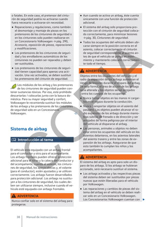 o fatales. En este caso, el pretensor del cintu-
rón de seguridad podría no activarse cuando
fuera necesario o activarse sin necesidad.
● Reparaciones y regulaciones, como también
el desmontaje y montaje de piezas en los
pretensores de los cinturones de seguridad o
en los cinturones solo pueden realizarse en
un Concesionario Volkswagen → pág. 290,
Accesorio, reposición de piezas, reparaciones
y modificaciones.
● Los pretensores de los cinturones de seguri-
dad y los enrolladores automáticos de los
cinturones no pueden ser reparados y deben
ser sustituidos.
● Los pretensores de los cinturones de seguri-
dad tienen capacidad para apenas una acti-
vación. Una vez activados, se deben sustituir
los pretensores del cinturón de seguridad.
Los módulos de los airbag y los pretensores
de los cinturones de seguridad pueden con-
tener sustancias tóxicas. Por eso, está prohibido
descartarlas / colocarlas junto con la basura do-
méstica. Para su mayor seguridad y confort,
Volkswagen le recomienda sustituir los módulos
de los airbags y los pretensores de los cinturones
de seguridad solo en un Concesionario
Volkswagen. 
Sistema de airbag
 Introducción al tema
El vehículo está equipado con un airbag frontal
para el conductor y otro para el acompañante.
Los airbags frontales pueden ofrecer protección
adicional para el tórax y la cabeza del conductor y
del acompañante, cuando el asiento, los cinturo-
nes de seguridad, los apoyacabezas y, el volante
(para el conductor), estén ajustados y se utilicen
correctamente. Los airbags fueron desarrollados
para protección adicional. Los airbags no sustitu-
yen a los cinturones de seguridad, los cuales de-
ben ser utilizarse siempre, inclusive cuando el ve-
hículo esté equipado con airbags frontales.
ADVERTENCIA
Nunca confiar solo en el sistema del airbag para
protegerse.
● Aun cuando se activa un airbag, éste cuenta
únicamente con una función de protección
adicional.
● El sistema del airbag solo proporciona pro-
tección con el cinturón de seguridad coloca-
do correctamente, para minimizar lesiones
→ pág. 30, Cinturones de seguridad.
● Todos los ocupantes del vehículo deben ubi-
carse siempre en la posición correcta en el
asiento, colocar correctamente el cinturón
de seguridad correspondiente al asiento an-
tes de que el vehículo se ponga en movi-
miento y mantenerlo colocado correctamen-
te todo el tiempo.
ADVERTENCIA
Objetos entre los ocupantes del vehículo y el
radio de expansión de los airbags aumentan el
riesgo de lesiones durante el disparo del airbag.
De esta forma, el área de acción de los airbags
sería alterada y los objetos serían arrojados
contra los cuerpos de los ocupantes.
● Nunca tomar objetos en las manos ni cargar-
los en el regazo durante la conducción.
● Nunca transportar objetos en el asiento del
pasajero. Los objetos pueden alcanzar el ra-
dio expansión de los airbags durante manio-
bras súbitas de frenado o de dirección y ser
arrojados de forma peligrosa por el interior
del vehículo al dispararse el airbag.
● Las personas, animales u objetos no deben
estar entre los ocupantes del vehículo en los
asientos delanteros, en los asientos laterales
del asiento trasero y entre las zonas de ex-
pansión de los airbags. Asegurarse de que
esto también lo cumplan los niños y los
acompañantes.
ADVERTENCIA
El sistema del airbag es apto para solo un dis-
paro de los airbags. Si los airbags se hubieran
accionado, será necesario sustituir el sistema.
● Los airbags activados y las respectivas piezas
del sistema deben ser sustituidos por piezas
nuevas que estén liberadas para el vehículo
por Volkswagen.
● Las reparaciones y cambios de piezas del sis-
tema del airbag en el vehículo se deben reali-
zar solo en un Concesionario Volkswagen.
Los Concesionarios Volkswagen cuentan con 
Manual de instrucciones
38
C
O
P
I
A
 