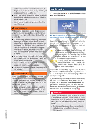 las herramientas necesarias, los aparatos de
diagnóstico, la información de reparación y el
personal calificado para tal fin.
● Nunca instalar en el vehículo piezas de airbag
desmontadas de vehículos antiguos o proce-
dentes de reciclaje.
● Nunca alterar ningún componente del siste-
ma del airbag.
ADVERTENCIA
Al dispararse los airbags podría desprenderse
un polvo fino (no tóxico). Esto es perfectamen-
te normal y no representa riesgo de incendio en
el vehículo.
● El polvo fino puede irritar la piel y la mucosa
de los ojos así como provocar dificultades
respiratorias, especialmente en personas que
padecen o han padecido asma u otras defi-
ciencias respiratorias. Para reducir los pro-
blemas respiratorios, bajar del vehículo o
abrir los vidrios o las puertas para respirar ai-
re fresco.
● Al entrar en contacto con el polvo, lavar las
manos y el rostro con jabón suave y agua an-
tes de la próxima comida.
● No dejar el polvo entrar en contacto con los
ojos o con lesiones no cicatrizadas.
● Enjuagar los ojos con agua de haber contacto
con el polvo.
ADVERTENCIA
El uso de productos de limpieza hace que la su-
perficie de los módulos de airbags se vuelva
porosa o quebradiza. En caso de activación, es-
tas piezas podrán fragmentarse, soltarse y cau-
sar lesiones graves.
● Nunca utilizar productos químicos o de lim-
pieza en la superficie de los módulos de air-
bags. Para limpiar, utilizar solo un paño hu-
medecido con agua. 
Luz de control
 Tenga en cuenta , al principio de este capí-
tulo, en la página 38.
Fig. 32 Luz de control en el panel de instrumentos
para el airbag frontal del pasajero desconectado.
Dependiendo de la versión del vehículo la luz de
control en el panel de instrumentos para el air-
bag frontal del acompañante puede no estar dis-
ponible.
La luz de control amarilla en el display del
instrumento combinado se enciende bre-
vemente después de conectar el encendido
para la prueba de funcionamiento y se apa-
ga después de unos segundos.
Airbag frontal del acompañante de-
lantero desconectado. La luz de con-
trol amarilla en la consola central está en-
cendida permanentemente.
Al conectar el encendido, algunas luces de adver-
tencia y de control se encienden rápidamente a
modo de comprobación. Éstas se apagan después
de algunos segundos.
Si, con el airbag frontal del acompañante desco-
nectado, la luz de control   PASSENGER
AIR BAG no se enciende permanentemente o si
permanece encendida junto con la luz de con-
trol  en el instrumento combinado, puede ha-
ber una falla en el sistema de airbag → .
PELIGRO
Cuando existen averías en el sistema de airbag,
es posible que éste haya sido activado de forma
imperfecta, no se activó o se activó inesperada-
mente, lo cual puede causar lesiones graves o
fatales.
● El sistema del airbag se debe comprobar in-
mediatamente en un Concesionario
Volkswagen. 

 
Seguridad 39
21B.5L1.SAV.60
C
O
P
I
A
 