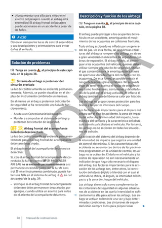 ● ¡Nunca montar una silla para niños en el
asiento del pasajero cuando el airbag está
encendido! El airbag frontal del pasajero
puede accionarse en un accidente a pesar de
las fallas.
AVISO
Observar siempre las luces de control encendidas
y sus descripciones y orientaciones para evitar
daños al vehículo. 
Solución de problemas
 Tenga en cuenta , al principio de este capí-
tulo, en la página 38.
Sistema de airbags o pretensor del
cinturón averiado
La luz de control amarilla se enciende permanen-
temente. Además, se puede visualizar en el dis-
play del instrumento combinado un mensaje.
En al menos un airbag o pretensor del cinturón
de seguridad se ha reconocido una falla de fun-
cionamiento.
– Acuda a un ConcesionarioVolkswagen.
– Mandar a comprobar el sistema de airbags y
pretensor del cinturón de seguridad.
 Airbag frontal del acompañante
delantero desconectado
La luz de control amarilla se enciende permanen-
temente para el airbag frontal del acompañante
delantero desactivado.
El airbag frontal del acompañante delantero se
desactivó.
Si, con el airbag frontal del acompañante desco-
nectado, la luz de control   PASSENGER
AIR BAG no se enciende permanentemente o si
permanece encendida junto con la luz de con-
trol  en el instrumento combinado, puede ha-
ber una falla en el sistema de airbag → en Luz
de control de la pág. 39.
– Verifique si el airbag frontal del acompañante
delantero debe permanecer desactivado, por
ejemplo, cuando utiliza un asiento para niños
en el asiento del acompañante delantero. 
Descripción y función de los airbags
 Tenga en cuenta , al principio de este capí-
tulo, en la página 38.
El airbag puede proteger a los ocupantes del ve-
hículo en un accidente, amortiguando el movi-
miento de los ocupantes en colisiones frontales.
Todo airbag accionado es inflado por un genera-
dor de gas. De esta forma, las respectivas cober-
turas del airbag se rompen y los airbags se abren
a gran velocidad en milésimos de segundo en sus
áreas de expansión. El airbag inflado, al amorti-
guar a los ocupantes del vehículo, quienes deben
utilizar siempre el cinturón de seguridad, liberan
el gas contenido para la amortiguación a través
de aperturas ubicadas fuera del contacto con los
ocupantes. De esta forma, es posible reducir el
riesgo de lesiones graves y fatales. No se puede
dejar de tener en cuenta el riesgo de otras lesio-
nes como hinchazones, contusiones y desolladu-
ras de la piel por el airbag activado. Al inflarse el
airbag también puede liberarse calor por fricción.
Los airbags no proporcionan protección para los
brazos y las partes inferiores del cuerpo.
Los factores más importantes para el disparo del
airbag son el tipo de accidente, la zona de impac-
to del vehículo, la intensidad del impacto, la es-
tructura del vehículo y la característica del obstá-
culo con el cual colisiona el vehículo. Por lo tanto,
los airbags no se accionan en todas las situacio-
nes de colisión.
La activación del sistema del airbag depende de
la intensidad de impacto que registra una unidad
de control electrónica. Si las características del
accidente no se enmarcan dentro de los paráme-
tros programados en la unidad de control, los air-
bags no se activarán. El daño en el vehículo y los
costos de reparación no son necesariamente un
indicador de que haya sido necesario el disparo
del airbag. Los factores importantes para la acti-
vación de los airbags son, entre otros, la consti-
tución del objeto (rígido o blando) con el cual el
vehículo se choca, el ángulo, la intensidad del im-
pacto y la zona de choque del vehículo.
Los airbags sirven solo como complemento de
los cinturones de seguridad en algunas situacio-
nes de accidente en las que la intensidad es sufi-
cientemente alta para activar los airbags. Los air-
bags se activan solamente una vez y bajo deter-
minadas condiciones. Los cinturones de seguri-
dad están siempre listos para proporcionar 
Manual de instrucciones
40
C
O
P
I
A
 