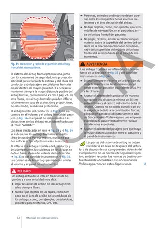 Fig. 34 Ubicación y radio de expansión del airbag
frontal del acompañante.
El sistema de airbag frontal proporciona, junto
con los cinturones de seguridad, una protección
adicional para el área de la cabeza y del tórax del
conductor y del pasajero en colisiones frontales
en accidentes de mayor gravedad. Es necesario
mantener siempre la mayor distancia posible del
airbag frontal, como mínimo 25 cm→ pág. 28. De
esta forma, los airbags frontales pueden inflarse
totalmente en caso de activación y proporcionar,
de este modo, su máxima protección.
El airbag frontal del conductor → fig. 33 se en-
cuentra en el volante, y el airbag frontal del pasa-
jero → fig. 34 en el panel de instrumentos. Las
ubicaciones de los airbags están identificadas por
el rótulo “AIRBAG”.
Las áreas destacadas en rojo → fig. 33 y → fig. 34
se cubren por los airbags frontales activados
(área de acción). Por ese motivo, nunca se pue-
den colocar o fijar objetos en esas áreas → .
Al inflarse los airbags frontales del conductor y
del acompañante, las cubiertas de los airbags se
doblan hacia afuera del volante de la dirección
→ fig. 33 o del panel de instrumentos → fig. 34.
Las cubiertas de los airbags permanecen unidas
al volante y al panel de instrumentos.
PELIGRO
Un airbag activado se infla en fracción de se-
gundos y a una velocidad muy alta.
● Dejar las áreas de acción de los airbags fron-
tales siempre libres.
● Nunca fijar objetos en las tapas, como tam-
poco en el área de acción de los módulos de
los airbags, como, por ejemplo, portabebidas,
soportes para teléfonos, GPS, etc.
● Personas, animales u objetos no deben que-
dar entre los ocupantes de los asientos de-
lanteros y el área de acción del airbag.
● No fijar objetos, como, por ejemplo, aparatos
móviles de navegación, en el parabrisas arri-
ba del airbag frontal del pasajero.
● No pegar, revestir, alterar o colocar ningún
material sobre la superficie del centro del vo-
lante de la dirección (accionador de la boci-
na) y de la superficie del módulo del airbag
frontal del acompañante en el panel de ins-
trumentos.
ADVERTENCIA
Los airbags frontales se inflan delante del vo-
lante de la dirección → fig. 33 y del panel de
instrumentos → fig. 34.
● Sujetar siempre el volante de la dirección du-
rante la marcha con las dos manos por el
borde exterior: posición equivalente a las 9 y
a las 3 horas.
● Ajustar el asiento del conductor de manera
que quede una distancia mínima de 25 cm
entre el tórax y el centro del volante de la di-
rección. Cuando no se pueda cumplir con es-
ta exigencia debido a la constitución físicas,
póngase en contacto obligatoriamente con
un Concesionario Volkswagen o una empresa
especializada para eventualmente realizar
instalaciones especiales.
● Ajustar el asiento del pasajero para que haya
la mayor distancia posible entre el pasajero y
el panel de instrumentos.
Las partes del sistema de airbag no deben
reutilizarse en caso de desguace del vehícu-
lo o de algunos de sus componentes. Además del
cumplimiento de las normas de seguridad vigen-
tes, se deben respetar las normas de destino am-
bientalmente adecuadas. Los Concesionarios
Volkswagen conocen estas disposiciones. 
Manual de instrucciones
42
C
O
P
I
A
 