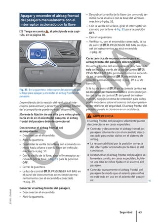 Apagar y encender el airbag frontal
del pasajero manualmente con el
interruptor accionado por la llave
 Tenga en cuenta , al principio de este capí-
tulo, en la página 38.
Fig. 35 En la guantera: interruptor desaccionado por
la llave para apagar y encender el airbag frontal del
pasajero.
Dependiendo de la versión del vehículo el inte-
rruptor para activar y desactivar el airbag frontal
del acompañante puede no estar disponible.
¡Durante la fijación de una silla para niños girada
hacia atrás en el asiento del pasajero, el airbag
frontal del pasajero debe desconectarse!
Desconectar el airbag frontal del
acompañante
– Desconectar el encendido.
– Abrir la guantera.
– Desdoblar la varilla de la llave con comando re-
moto hacia afuera o con la llave del vehículo
mecánico→ pág. 51.
– Con la varilla de la llave, girar el interruptor ac-
cionado por la llave → fig. 35 para la posición
OFF.
– Cerrar la guantera.
– La luz de control   PASSENGER AIR BAG en
el panel de instrumentos se enciende perma-
nentemente con el encendido conectado
→ pág. 39.
Conectar el airbag frontal del pasajero
– Desconectar el encendido.
– Abrir la guantera.
– Desdoblar la varilla de la llave con comando re-
moto hacia afuera o con la llave del vehículo
mecánico→ pág. 51.
– Con la varilla de la llave, girar el interruptor ac-
cionado por la llave → fig. 35 para la posición
OFF.
– Cerrar la guantera.
– Verificar si, con el encendido conectado, la luz
de control   PASSENGER AIR BAG en el pa-
nel de instrumentos no está encendida
→ pág. 39.
Característica de reconocimiento para el
airbag frontal del pasajero desconectado
Un airbag frontal del acompañante desconectado
solo se indica a través de la luz de control  
PASSENGER AIR BAG permanentemente encendi-
da en la consola central (  encendida en
amarillo permanentemente) → pág. 39, Luz de
control.
Si la luz de control   en la consola central no
se enciende permanentemente o si enciende jun-
to con la luz de control  del panel de instru-
mentos, ningún sistema de retención para niños
podrá montarse sobre el asiento del acompañan-
te por motivos de seguridad. El airbag frontal del
pasajero puede accionarse en un accidente.
ADVERTENCIA
El airbag frontal del pasajero solamente puede
desconectarse en casos especiales.
● Conectar y desconectar el airbag frontal del
pasajero solamente con el encendido desco-
nectado para evitar daños en el sistema de
airbag.
● La responsabilidad por la posición correcta
del interruptor accionado por la llave es del
conductor.
● Desconectar el airbag frontal del pasajero so-
lamente cuando, en casos especiales, hubie-
se una silla de niños fijada en el asiento del
pasajero.
● Conectar nuevamente el airbag frontal del
pasajero de modo que el asiento para niños
no esté más en uso en el asiento del pasaje-
ro. 
Seguridad 43
21B.5L1.SAV.60
C
O
P
I
A
 