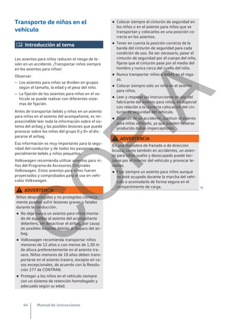 Transporte de niños en el
vehículo
 Introducción al tema
Los asientos para niños reducen el riesgo de le-
sión en un accidente. ¡Transportar niños siempre
en los asientos para niños!
Observar:
– Los asientos para niños se dividen en grupos
según el tamaño, la edad y el peso del niño.
– La fijación de los asientos para niños en el ve-
hículo se puede realizar con diferentes siste-
mas de fijación.
Antes de transportar bebés y niños en un asiento
para niños en el asiento del acompañante, es im-
prescindible leer toda la información sobre el sis-
tema del airbag y las posibles lesiones que puede
provocar sobre los niños del grupo 0 y 0+ al dis-
pararse el airbag.
Esa información es muy importante para la segu-
ridad del conductor y de todos los pasajeros, es-
pecialmente bebés y niños pequeños.
Volkswagen recomienda utilizar asientos para ni-
ños del Programa de Accesorios Originales
Volkswagen. Estos asientos para niños fueron
proyectados y comprobados para el uso en vehí-
culos Volkswagen.
ADVERTENCIA
Niños desprotegidos y no protegidas correcta-
mente pueden sufrir lesiones graves o fatales
durante la conducción.
● No deje nunca un asiento para niños monta-
do de espaldas al asiento del acompañante
delantero, sin desactivar el airbag, por causa
de posibles lesiones debido al disparo del air-
bag.
● Volkswagen recomienda transportar niños
menores de 12 años o con menos de 1,50 m
de altura preferentemente en el asiento tra-
sero. Niños menores de 10 años deben trans-
portarse en el asiento trasero, excepto en ca-
sos excepcionales, de acuerdo con la Resolu-
ción 277 de CONTRAN.
● Proteger a los niños en el vehículo siempre
con un sistema de retención homologado y
adecuado según su edad.
● Colocar siempre el cinturón de seguridad en
los niños o en el asiento para niños que se
transportan y colocarlos en una posición co-
rrecta en los asientos.
● Tener en cuenta la posición correcta de la
banda del cinturón de seguridad para cada
condición de uso. De ser necesario, pasar el
cinturón de seguridad por el cuerpo del niño,
fijarse que el cinturón pase por el medio del
hombro y nunca cerca del cuello del niño.
● Nunca transportar niños o bebés en el rega-
zo.
● Colocar siempre solo un niño en el asiento
para niños.
● Leer y respetar las instrucciones de uso del
fabricante del asiento para niños, en especial
con relación a la correcta colocación del cin-
turón de seguridad del vehículo.
● Después de un accidente, sustituir el asiento
para niños utilizado, ya que pueden haberse
producido daños imperceptibles.
ADVERTENCIA
En una maniobra de frenado o de dirección
brusca, como también en accidentes, un asien-
to para niños suelto y desocupado puede lan-
zarse por el interior del vehículo y provocar le-
siones.
● Fijar siempre un asiento para niños aunque
no esté ocupado durante la marcha del vehí-
culo o acomodarlo de forma segura en el
compartimento de carga. 
Manual de instrucciones
44
C
O
P
I
A
 