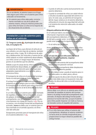 ADVERTENCIA
En un accidente, el asiento trasero es el lugar
más seguro para niños con el asiento para niños
colocado correctamente.
● Un asiento para niños adecuada, correcta-
mente montado en una de la plazas del
asiento trasero, ofrece la máxima protección
para niños de hasta 12 años en la mayoría de
las situaciones de accidente. 
Instalación y uso de asientos para
niños en el vehículo
 Tenga en cuenta , al principio de este capí-
tulo, en la página 44.
Las leyes de la física, que afectan el vehículo en
una colisión o en otro tipo de accidente, también
valen para niños → pág. 30. A diferencia de adul-
tos y adolescentes, los músculos y huesos de los
niños todavía no están totalmente desarrollados.
Los niños corren un riesgo mayor de lesiones
graves en accidentes que los adultos.
Debido a que el cuerpo de las niños todavía no
está totalmente desarrollado, es necesario utili-
zar sistemas de retención para niños que sean
adaptados especialmente a su tamaño, peso y
estructura física.
El transporte de niños en el asiento del acompa-
ñante no está permitido en todos los países.
El airbag frontal del acompañante activado re-
presenta un gran peligro para un niño cuando se
lo transporta en un asiento para niños orientado
en sentido contrario al de la dirección de la mar-
cha.
Si un niño está en un asiento para niños montado
de espaldas al asiento del acompañante, se pue-
de golpear al dispararse el airbag frontal del
acompañante, con tal fuerza que pueden produ-
cirse lesiones con riesgo de muerte → . Por es-
te motivo, con el airbag frontal del acompañante
activado, ¡nunca se debe usar un asiento para ni-
ños orientado en el sentido opuesto a la direc-
ción del vehículo!
Excepciones previstas para el transporte de niños
en el asiento delantero → .
– Cuando el vehículo cuenta exclusivamente con
asiento delantero.
– Cuando la cantidad de niños con edad inferior
a 10 años exceda la capacidad del asiento tra-
sero. En este caso, se admitirá el transporte
del de mayor estatura en el asiento delantero,
utilizando el cinturón de seguridad del vehículo
o el sistema de retención adecuado a la edad
del niño.
Etiqueta adhesiva del airbag
En el vehículo habrá una etiqueta adhesiva con
información importante sobre el airbag frontal
del acompañante delantero. El contenido depen-
de del país y puede variar. La etiqueta adhesiva
puede estar pegada en la siguiente ubicación:
– En el vidrio del parabrisas.
Antes de la instalación de un asiento para niños
orientada hacia atrás, es imprescindible observar
las alertas → .
En el caso de que un niño esté usando el
asiento del acompañante, respetar
obligatoriamente:
– El respaldo del asiento del acompañante debe
encontrarse en posición vertical.
– El asiento del acompañante debe desplazarse
hacia atrás lo máximo posible.
– El niño deberá estar usando el asiento para ni-
ños adecuado a su edad, peso y altura.
– Si existe ajuste de altura del cinturón de segu-
ridad, éste debe estar en la posición más ade-
cuada a la altura del niño o a la del asiento pa-
ra niños.
PELIGRO
Nunca dejar a un niño en un asiento para niños
montado de espaldas al asiento del acompa-
ñante si el airbag frontal del acompañante está
activado. El disparo del airbag frontal puede
provocar la muerte del niño, ya que el asiento
para niños puede impactar con toda su fuerza y
ser lanzado contra el respaldo del asiento.
PELIGRO
● Si un niño tiene que utilizar el asiento del
acompañante, desplazar el asiento totalmen-
te hacia atrás en sentido longitudinal para
proporcionar la mayor distancia posible del
airbag frontal. 
Manual de instrucciones
46
C
O
P
I
A
 