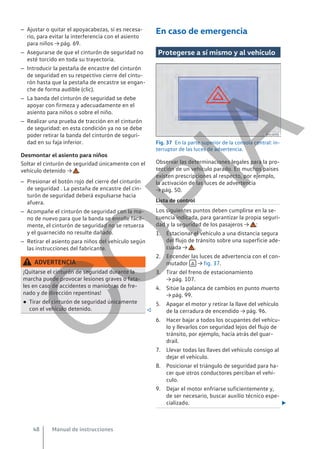 – Ajustar o quitar el apoyacabezas, si es necesa-
rio, para evitar la interferencia con el asiento
para niños → pág. 69.
– Asegurarse de que el cinturón de seguridad no
esté torcido en toda su trayectoria.
– Introducir la pestaña de encastre del cinturón
de seguridad en su respectivo cierre del cintu-
rón hasta que la pestaña de encastre se engan-
che de forma audible (clic).
– La banda del cinturón de seguridad se debe
apoyar con firmeza y adecuadamente en el
asiento para niños o sobre el niño.
– Realizar una prueba de tracción en el cinturón
de seguridad: en esta condición ya no se debe
poder retirar la banda del cinturón de seguri-
dad en su faja inferior.
Desmontar el asiento para niños
Soltar el cinturón de seguridad únicamente con el
vehículo detenido → .
– Presionar el botón rojo del cierre del cinturón
de seguridad . La pestaña de encastre del cin-
turón de seguridad deberá expulsarse hacia
afuera.
– Acompañe el cinturón de seguridad con la ma-
no de nuevo para que la banda se enrolle fácil-
mente, el cinturón de seguridad no se retuerza
y el guarnecido no resulte dañado.
– Retirar el asiento para niños del vehículo según
las instrucciones del fabricante.
ADVERTENCIA
¡Quitarse el cinturón de seguridad durante la
marcha puede provocar lesiones graves o fata-
les en caso de accidentes o maniobras de fre-
nado y de dirección repentinas!
● Tirar del cinturón de seguridad únicamente
con el vehículo detenido. 
En caso de emergencia
Protegerse a sí mismo y al vehículo
Fig. 37 En la parte superior de la consola central: in-
terruptor de las luces de advertencia.
Observar las determinaciones legales para la pro-
tección de un vehículo parado. En muchos países
existen prescripciones al respecto, por ejemplo,
la activación de las luces de advertencia
→ pág. 50.
Lista de control
Los siguientes puntos deben cumplirse en la se-
cuencia indicada, para garantizar la propia seguri-
dad y la seguridad de los pasajeros → :
1. Estacionar el vehículo a una distancia segura
del flujo de tránsito sobre una superficie ade-
cuada → .
2. Encender las luces de advertencia con el con-
mutador  → fig. 37.
3. Tirar del freno de estacionamiento
→ pág. 107.
4. Sitúe la palanca de cambios en punto muerto
→ pág. 99.
5. Apagar el motor y retirar la llave del vehículo
de la cerradura de encendido → pág. 96.
6. Hacer bajar a todos los ocupantes del vehícu-
lo y llevarlos con seguridad lejos del flujo de
tránsito, por ejemplo, hacia atrás del guar-
drail.
7. Llevar todas las llaves del vehículo consigo al
dejar el vehículo.
8. Posicionar el triángulo de seguridad para ha-
cer que otros conductores perciban el vehí-
culo.
9. Dejar el motor enfriarse suficientemente y,
de ser necesario, buscar auxilio técnico espe-
cializado. 
Manual de instrucciones
48
C
O
P
I
A
 
