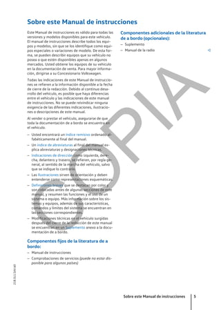 Sobre este Manual de instrucciones
Este Manual de instrucciones es válido para todas las
versiones y modelos disponibles para este vehículo.
El manual de instrucciones describe todos los equi-
pos y modelos, sin que se los identifique como equi-
pos especiales o variaciones de modelo. De esta for-
ma, se pueden describir equipos que su vehículo no
posea o que estén disponibles apenas en algunos
mercados. Usted obtiene los equipos de su vehículo
en la documentación de venta. Para mayor informa-
ción, dirigirse a su Concesionario Volkswagen.
Todas las indicaciones de este Manual de instruccio-
nes se refieren a la información disponible a la fecha
de cierre de la redacción. Debido al continuo desa-
rrollo del vehículo, es posible que haya diferencias
entre el vehículo y las indicaciones de este manual
de instrucciones. No se puede reivindicar ninguna
exigencia de las diferentes indicaciones, ilustracio-
nes o descripciones de este manual.
Al vender o prestar el vehículo, asegurarse de que
toda la documentación de a bordo se encuentra en
el vehículo.
– Usted encontrará un índice remisivo ordenado al-
fabéticamente al final del manual.
– Un índice de abreviaturas al final del manual ex-
plica abreviaturas y designaciones técnicas.
– Indicaciones de dirección como izquierda, dere-
cha, delantero y trasero, se refieren, por regla ge-
neral, al sentido de la marcha del vehículo, salvo
que se indique lo contrario.
– Las Ilustraciones sirven de orientación y deben
entenderse como representaciones esquemáticas.
– Definiciones breves que se destacan por color y
son colocadas antes de algunas secciones de este
manual, y resumen las funciones y el uso de un
sistema o equipo. Más información sobre los sis-
temas y equipos, además de sus características,
comandos y límites del sistema se encuentran en
las secciones correspondientes.
– Modificaciones técnicas en el vehículo surgidas
después del cierre de la redacción de este manual
se encuentran en un Suplemento anexo a la docu-
mentación de a bordo.
Componentes fijos de la literatura de a
bordo:
– Manual de instrucciones
– Comprobaciones de servicios (puede no estar dis-
ponible para algunos países)
Componentes adicionales de la literatura
de a bordo (opcionales):
– Suplemento
– Manual de la radio 
Sobre este Manual de instrucciones 5
21B.5L1.SAV.60
C
O
P
I
A
 