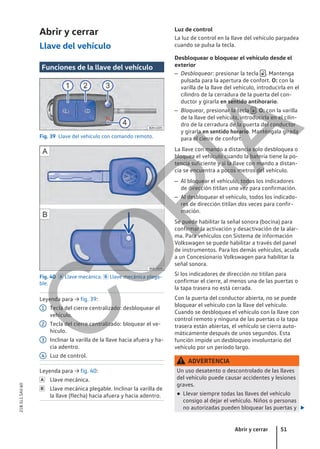 Abrir y cerrar
Llave del vehículo
Funciones de la llave del vehículo
Fig. 39 Llave del vehículo con comando remoto.
Fig. 40  Llave mecánica.  Llave mecánica plega-
ble.
Leyenda para → fig. 39:
Tecla del cierre centralizado: desbloquear el
vehículo.
Tecla del cierre centralizado: bloquear el ve-
hículo.
Inclinar la varilla de la llave hacia afuera y ha-
cia adentro.
Luz de control.
Leyenda para → fig. 40:
Llave mecánica.
Llave mecánica plegable. Inclinar la varilla de
la llave (flecha) hacia afuera y hacia adentro.
1
2
3
4


Luz de control
La luz de control en la llave del vehículo parpadea
cuando se pulsa la tecla.
Desbloquear o bloquear el vehículo desde el
exterior
– Desbloquear: presionar la tecla  . Mantenga
pulsada para la apertura de confort. O: con la
varilla de la llave del vehículo, introducirla en el
cilindro de la cerradura de la puerta del con-
ductor y girarla en sentido antihorario.
– Bloquear, presionar la tecla  . O: con la varilla
de la llave del vehículo, introducirla en el cilin-
dro de la cerradura de la puerta del conductor
y girarla en sentido horario. Manténgala girada
para el cierre de confort.
La llave con mando a distancia solo desbloquea o
bloquea el vehículo cuando la batería tiene la po-
tencia suficiente y si la llave con mando a distan-
cia se encuentra a pocos metros del vehículo.
– Al bloquear el vehículo, todos los indicadores
de dirección titilan una vez para confirmación.
– Al desbloquear el vehículo, todos los indicado-
res de dirección titilan dos veces para confir-
mación.
Se puede habilitar la señal sonora (bocina) para
confirmar la activación y desactivación de la alar-
ma. Para vehículos con Sistema de información
Volkswagen se puede habilitar a través del panel
de instrumentos. Para los demás vehículos, acuda
a un Concesionario Volkswagen para habilitar la
señal sonora.
Si los indicadores de dirección no titilan para
confirmar el cierre, al menos una de las puertas o
la tapa trasera no está cerrada.
Con la puerta del conductor abierta, no se puede
bloquear el vehículo con la llave del vehículo.
Cuando se desbloquea el vehículo con la llave con
control remoto y ninguna de las puertas o la tapa
trasera están abiertas, el vehículo se cierra auto-
máticamente después de unos segundos. Esta
función impide un desbloqueo involuntario del
vehículo por un período largo.
ADVERTENCIA
Un uso desatento o descontrolado de las llaves
del vehículo puede causar accidentes y lesiones
graves.
● Llevar siempre todas las llaves del vehículo
consigo al dejar el vehículo. Niños o personas
no autorizadas pueden bloquear las puertas y 
Abrir y cerrar 51
21B.5L1.SAV.60
C
O
P
I
A
 
