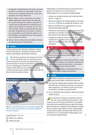 la tapa del compartimento de carga, arrancar
el motor o conectar el encendido y, de esta
forma, activar equipos eléctricos, como, por
ejemplo, los vidrios eléctricos.
● Nunca dejar a niños o personas con necesi-
dades especiales solas dentro del vehículo.
En caso de emergencia, ellas no estarían en
condiciones de abandonar el vehículo por sí
solas o de ayudarse a sí mismas. En un vehí-
culo cerrado, según la estación del año, pue-
de haber temperaturas muy altas o muy ba-
jas, que pueden causar lesiones graves y en-
fermedades, principalmente en niños peque-
ños, o causar la muerte.
● Nunca retirar la llave del encendido mientras
el vehículo está en movimiento.
AVISO
Todas las llaves del vehículo contienen compo-
nentes electrónicos. Proteger las llaves contra
averías, humedad y vibraciones intensas.
Únicamente presionar los botones de la lla-
ve con comando remoto cuando sea real-
mente necesaria la función correspondiente. Un
accionamiento innecesario del botón puede pro-
vocar un desbloqueo involuntario o el disparo de
la alarma del vehículo. Eso también se aplica
cuando pensamos que estamos fuera del radio de
alcance del comando remoto. 
Reemplazar la batería
Fig. 41 Llave del vehículo con comando remoto: 1
Abrir la tapa del alojamiento de la batería. 2 Des-
montar la batería.
Leyenda para → fig. 41:
Retirar la cubierta.
Retirar la pila.
1
2
Volkswagen recomienda que la sustitución de la
batería se realice en un Concesionario
Volkswagen o en una empresa especializada.
– Inclinar la varilla de la llave del vehículo hacia
afuera → pág. 51.
– Retirar la cubierta en el lado posterior de la lla-
ve → fig. 41 1 en el sentido de la flecha → .
– Retirar la batería de su alojamiento con una
herramienta adecuada 2 .
– Colocar la nueva batería según lo indicado 2 y
presionar en sentido contrario al de la flecha
hacia dentro del alojamiento de la batería → .
– Coloque la cubierta como se indica 1 y pre-
siónela en el sentido contrario al de la flecha
sobre la carcasa de la llave del vehículo hasta
encajarla.
PELIGRO
Si se ingieren baterías con un diámetro de 20
mm u otras baterías de litio, se pueden producir
lesiones graves o incluso fatales en un corto
período de tiempo.
● Conservar siempre la llave del vehículo, como
también los llaveros con baterías, baterías de
reposición, baterías tipo botón y otras bate-
rías, fuera del alcance de los niños.
● Buscar ayuda médica inmediatamente si se
sospecha que se ingirió una batería.
AVISO
● Un cambio de batería realizado de forma ina-
decuada puede dañar la llave del vehículo.
● Las baterías inadecuadas podrán dañar la llave
del vehículo. Únicamente sustituir una batería
descargada por una batería nueva con la mis-
ma tensión, tamaño y especificación.
● En la instalación de la batería, observar la pola-
ridad correcta.
Las baterías contienen sustancias tóxicas.
Por eso, está prohibido descartarlas / colo-
carlas junto con la basura doméstica. La legisla-
ción determina procedimientos específicos para
descartar/poner a disposición las baterías usadas.
Para su mayor seguridad y confort, Volkswagen
recomienda sustituir la batería del vehículo úni-
camente en un Concesionario Volkswagen o en
una empresa especializada. 
Manual de instrucciones
52
C
O
P
I
A
 