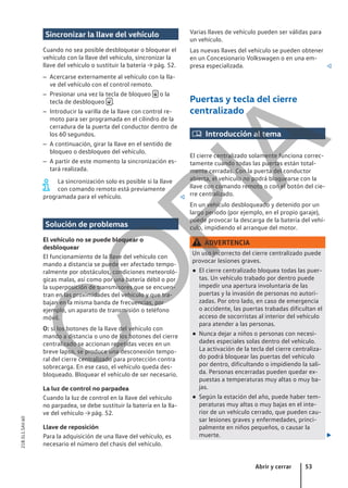 Sincronizar la llave del vehículo
Cuando no sea posible desbloquear o bloquear el
vehículo con la llave del vehículo, sincronizar la
llave del vehículo o sustituir la batería → pág. 52.
– Acercarse externamente al vehículo con la lla-
ve del vehículo con el control remoto.
– Presionar una vez la tecla de bloqueo  o la
tecla de desbloqueo  .
– Introducir la varilla de la llave con control re-
moto para ser programada en el cilindro de la
cerradura de la puerta del conductor dentro de
los 60 segundos.
– A continuación, girar la llave en el sentido de
bloqueo o desbloqueo del vehículo.
– A partir de este momento la sincronización es-
tará realizada.
La sincronización solo es posible si la llave
con comando remoto está previamente
programada para el vehículo. 
Solución de problemas
El vehículo no se puede bloquear o
desbloquear
El funcionamiento de la llave del vehículo con
mando a distancia se puede ver afectado tempo-
ralmente por obstáculos, condiciones meteoroló-
gicas malas, así como por una batería débil o por
la superposición de transmisores que se encuen-
tran en las proximidades del vehículo y que tra-
bajan en la misma banda de frecuencias, por
ejemplo, un aparato de transmisión o teléfono
móvil.
O: si los botones de la llave del vehículo con
mando a distancia o uno de los botones del cierre
centralizado se accionan repetidas veces en un
breve lapso, se produce una desconexión tempo-
ral del cierre centralizado para protección contra
sobrecarga. En ese caso, el vehículo queda des-
bloqueado. Bloquear el vehículo de ser necesario.
La luz de control no parpadea
Cuando la luz de control en la llave del vehículo
no parpadea, se debe sustituir la batería en la lla-
ve del vehículo → pág. 52.
Llave de reposición
Para la adquisición de una llave del vehículo, es
necesario el número del chasis del vehículo.
Varias llaves de vehículo pueden ser válidas para
un vehículo.
Las nuevas llaves del vehículo se pueden obtener
en un Concesionario Volkswagen o en una em-
presa especializada. 
Puertas y tecla del cierre
centralizado
 Introducción al tema
El cierre centralizado solamente funciona correc-
tamente cuando todas las puertas están total-
mente cerradas. Con la puerta del conductor
abierta, el vehículo no podrá bloquearse con la
llave con comando remoto o con el botón del cie-
rre centralizado.
En un vehículo desbloqueado y detenido por un
largo período (por ejemplo, en el propio garaje),
puede provocar la descarga de la batería del vehí-
culo, impidiendo el arranque del motor.
ADVERTENCIA
Un uso incorrecto del cierre centralizado puede
provocar lesiones graves.
● El cierre centralizado bloquea todas las puer-
tas. Un vehículo trabado por dentro puede
impedir una apertura involuntaria de las
puertas y la invasión de personas no autori-
zadas. Por otro lado, en caso de emergencia
o accidente, las puertas trabadas dificultan el
acceso de socorristas al interior del vehículo
para atender a las personas.
● Nunca dejar a niños o personas con necesi-
dades especiales solas dentro del vehículo.
La activación de la tecla del cierre centraliza-
do podrá bloquear las puertas del vehículo
por dentro, dificultando o impidiendo la sali-
da. Personas encerradas pueden quedar ex-
puestas a temperaturas muy altas o muy ba-
jas.
● Según la estación del año, puede haber tem-
peraturas muy altas o muy bajas en el inte-
rior de un vehículo cerrado, que pueden cau-
sar lesiones graves y enfermedades, princi-
palmente en niños pequeños, o causar la
muerte. 
Abrir y cerrar 53
21B.5L1.SAV.60
C
O
P
I
A
 