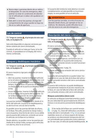 ● Nunca dejar a personas dentro de un vehícu-
lo bloqueado. En caso de emergencia, ellas
podrían no estar en condiciones de abando-
nar el vehículo por sí solas o de ayudarse a sí
mismas.
● Solo abrir o cerrar las puertas y la tapa del
compartimento de carga cuando no haya na-
die en su radio de apertura. 
Luz de control
 Tenga en cuenta , al principio de este capí-
tulo, en la página 53.
Solo está disponible en algunas versiones que
tienen sistema de cierre centralizado.
Cuando el vehículo se traba por fuera, la luz de
control  parpadeará en el display del instru-
mento combinado. 
Bloqueo y desbloqueo mecánico
 Tenga en cuenta , al principio de este capí-
tulo, en la página 53.
El cierre mecánico rige para vehículos sin cierre
eléctrico.
– Abrir las puertas: Insertar la llave del vehículo
en la cerradura de la puerta del conductor o en
la cerradura de la puerta del acompañante de-
lantero. Girar la llave a la posición de apertura.
La clavija-traba de la puerta se desplaza hacia
arriba.
– Cerrar las puertas: Insertar la llave del vehículo
en la cerradura de la puerta del conductor. Gi-
rar la llave a la posición de cierre. La clavija-
traba de la puerta se desplaza hacia abajo.
Las puertas también se pueden abrir desde el in-
terior del vehículo. La puerta se desbloqueará y
se abrirá al tirar una vez de la manilla.
Es posible cerrar las puertas del lado de afuera,
sin la llave. Para ello, presione la clavija-traba y
cierre la puerta. Esta forma de cierre no es válido
para la puerta del conductor, evitando así cerrar
el vehículo con la llave en su interior.
Desde adentro, se pueden cerrar las puertas por
medio de la clavija-traba, aunque para vehículos
con alarma, ésta no se activará.
Si la puerta del conductor está abierta o no está
completamente cerrada (pestillo en la primera
etapa), no será posible cerrar el vehículo.
ADVERTENCIA
Con las puertas cerradas, se evita el acceso no
deseado desde afuera, por ejemplo en los se-
máforos. No obstante, puede dificultar la ac-
ción de socorro en caso de emergencia. 
Descripción del cierre centralizado
 Tenga en cuenta , al principio de este capí-
tulo, en la página 53.
El cierre centralizado (no disponible en algunas
versiones) permite abrir y cerrar las puertas:
– De afuera, con la llave mecánica del vehículo
en la puerta del conductor, para vehículos sin
control remoto → pág. 54.
– En caso de emergencia, con la llave con co-
mando remoto en la puerta del conductor,
cuando el comando remoto no esté funcionan-
do → pág. 57.
– Comando remoto → pág. 51.
– Desde adentro, con el botón del cierre centra-
lizado → pág. 55.
La puerta del acompañante se puede trabar ma-
nualmente en caso de falla de la llave del vehícu-
lo con comando remoto o del cierre centralizado
→ pág. 56.
La puerta del conductor se puede desbloquear
manualmente mediante el secreto mecánico de
la llave, en caso de falla de la llave del vehículo
con comando remoto o del cierre centralizado.
Bloqueo automático (Auto Lock)
El vehículo se bloquea automáticamente a partir
de una velocidad de aproximadamente 20 km/h.
Incluso si se encuentra previamente desbloquea-
do.
Si las teclas de la llave con control remoto
(→ pág. 51, Llave del vehículo) o una de las
teclas del cierre centralizado → fig. 42 se activan
repetidas veces en un breve espacio de tiempo,
se produce una desconexión temporaria del cie-
rre centralizado para protección contra sobrecar-
ga. En ese caso, el vehículo queda desbloqueado. 
Manual de instrucciones
54
C
O
P
I
A
 