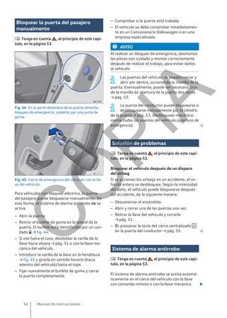Bloquear la puerta del pasajero
manualmente
 Tenga en cuenta , al principio de este capí-
tulo, en la página 53.
Fig. 44 En la parte delantera de la puerta derecha:
bloqueo de emergencia, cubierto por una junta de
goma.
Fig. 45 Cierre de emergencia del vehículo con la lla-
ve del vehículo.
Para vehículos con bloqueo eléctrico, la puerta
del pasajero puede bloquearse manualmente. De
esta forma, el sistema de alarma antirrobo no se
activa.
– Abrir la puerta.
– Retirar el burlete de goma en la lateral de la
puerta. El burlete está identificado por un can-
dado  → fig. 44.
– Si ese fuera el caso, desdoblar la varilla de la
llave hacia afuera → pág. 51 o con la llave me-
cánica del vehículo.
– Introducir la varilla de la llave en la hendidura
→ fig. 45 y girarla en sentido horario (hacia
adentro del vehículo) hasta el tope.
– Fijar nuevamente el burlete de goma y cerrar
la puerta completamente.
– Comprobar si la puerta está trabada.
– El vehículo se debe comprobar inmediatamen-
te en un Concesionario Volkswagen o en una
empresa especializada.
AVISO
Al realizar un bloqueo de emergencia, desmontar
las piezas con cuidado y montar correctamente
después de realizar el trabajo, para evitar daños
al vehículo.
Las puertas del vehículo se pueden cerrar y
abrir por dentro, accionando la manilla de la
puerta. Eventualmente, puede ser necesario tirar
de la manilla de abertura de la puerta dos veces
→ pág. 53.
La puerta del conductor puede bloquearse o
desbloquearse manualmente por el cilindro
de la puerta → pág. 57, Desbloquear mecánica-
mente todas las puertas del vehículo (apertura de
emergencia). 
Solución de problemas
 Tenga en cuenta , al principio de este capí-
tulo, en la página 53.
Bloquear el vehículo después de un disparo
del airbag
Si se accionan los airbags en un accidente, el ve-
hículo entero se desbloquea. Según la intensidad
del daño, el vehículo puede bloquearse después
del accidente, de la siguiente manera:
– Desconectar el encendido.
– Abrir y cerrar una de las puertas una vez.
– Retirar la llave del vehículo y cerrarlo
→ pág. 51.
– O: presionar la tecla del cierre centralizado 
en la puerta del conductor → pág. 55. 
Sistema de alarma antirrobo
 Tenga en cuenta , al principio de este capí-
tulo, en la página 53.
El sistema de alarma antirrobo se activa automá-
ticamente en el cierre del vehículo con la llave
con comando remoto o con la llave mecánica. 
Manual de instrucciones
56
C
O
P
I
A
 