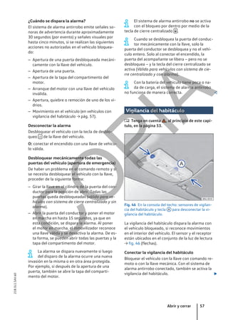 ¿Cuándo se dispara la alarma?
El sistema de alarma antirrobo emite señales so-
noras de advertencia durante aproximadamente
30 segundos (por evento) y señales visuales por
hasta cinco minutos, si se realizan las siguientes
acciones no autorizadas en el vehículo bloquea-
do:
– Apertura de una puerta desbloqueada mecáni-
camente con la llave del vehículo.
– Apertura de una puerta.
– Apertura de la tapa del compartimento del
motor.
– Arranque del motor con una llave del vehículo
inválida.
– Apertura, quiebre o remoción de uno de los vi-
drios.
– Movimiento en el vehículo (en vehículos con
vigilancia del habitáculo → pág. 57).
Desconectar la alarma
Desbloquear el vehículo con la tecla de desblo-
queo  de la llave del vehículo.
O: conectar el encendido con una llave de vehícu-
lo válida.
Desbloquear mecánicamente todas las
puertas del vehículo (apertura de emergencia)
De haber un problema en el comando remoto y si
se necesita desbloquear el vehículo con la llave,
proceder de la siguiente forma:
– Girar la llave en el cilindro de la puerta del con-
ductor para la posición de abrir. Todas las
puertas queda desbloqueadas (válido para ve-
hículos con sistema de cierre centralizado y sin
alarma).
– Abrir la puerta del conductor y poner el motor
en marcha en hasta 15 segundos, ya que en
esta condición, se dispara la alarma. Al poner
el motor en marcha, el inmovilizador reconoce
una llave válida y se desactiva la alarma. De es-
ta forma, se pueden abrir todas las puertas y la
tapa del compartimento del motor.
La alarma se dispara nuevamente si luego
del disparo de la alarma ocurre una nueva
invasión en la misma o en otra área protegida.
Por ejemplo, si después de la apertura de una
puerta, también se abre la tapa del comparti-
mento del motor.
El sistema de alarma antirrobo no se activa
con el bloqueo por dentro por medio de la
tecla de cierre centralizado  .
Cuando se desbloquea la puerta del conduc-
tor mecánicamente con la llave, solo la
puerta del conductor se desbloquea y no el vehí-
culo entero. Solo al conectar el encendido, la
puerta del acompañante se libera – pero no se
desbloquea – y la tecla del cierre centralizado se
activa (Válido para vehículos con sistema de cie-
rre centralizado y con alarma).
Con la batería del vehículo tiene poca o na-
da de carga, el sistema de alarma antirrobo
no funciona de manera correcta. 
Vigilancia del habitáculo
 Tenga en cuenta , al principio de este capí-
tulo, en la página 53.
Fig. 46 En la consola del techo: sensores de vigilan-
cia del habitáculo y tecla A para desconectar la vi-
gilancia del habitáculo.
La vigilancia del habitáculo dispara la alarma con
el vehículo bloqueado, si reconoce movimientos
en el interior del vehículo. El sensor y el receptor
están ubicados en el conjunto de la luz de lectura
→ fig. 46 (flechas).
Conectar la vigilancia del habitáculo
Bloquear el vehículo con la llave con comando re-
moto o con la llave mecánica. Con el sistema de
alarma antirrobo conectado, también se activa la
vigilancia del habitáculo. 
Abrir y cerrar 57
21B.5L1.SAV.60
C
O
P
I
A
 