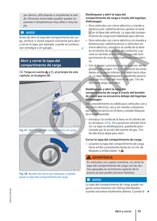 por dentro, dificultando o impidiendo la sali-
da. Personas encerradas pueden quedar ex-
puestas a temperaturas muy altas o muy ba-
jas.
AVISO
Antes de abrir la tapa del compartimento de car-
ga, verificar si existe espacio suficiente para abrir
y cerrar la tapa, por ejemplo, cuando se conduce
con remolque o en garajes. 
Abrir y cerrar la tapa del
compartimento de carga
 Tenga en cuenta y , al principio de este
capítulo, en la página 58.
Fig. 47 Abrir la tapa del compartimento de carga.
Fig. 48 Bombín de cierre para bloquear y desblo-
quear la tapa del compartimento de carga.
Desbloquear y abrir la tapa del
compartimento de carga a través del logotipo
Volkswagen
– Para vehículos con cierre eléctrico y mando a
distancia por radiofrecuencia, apretar la tecla
 en la llave del vehículo. La tapa del compar-
timento de carga está habilitada para abrirse.
– Para vehículos con cierre eléctrico sin mando a
distancia por radiofrecuencia o vehículos sin
cierre eléctrico, introducir la varilla de la llave
en el cilindro de la puerta del conductor y gi-
rarla en sentido antihorario. La tapa del com-
partimento de carga está habilitada para abrir-
se.
– Con el pulgar, presione la parte superior del lo-
gotipo Volkswagen → fig. 47 e inserte los otros
dedos en la parte inferior, tirándolo hacia afue-
ra. La tapa se desbloqueará, quedando posicio-
nada por la acción del resorte de gas. Tire de
ella hacia abajo para abrir.
Desbloquear y abrir la tapa del
compartimento de carga a través del bombín
de cierre que se encuentra debajo del logotipo
Volkswagen
Este procedimiento es válido para vehículos con y
sin cierre eléctrico, con y sin mando a distancia
por radiofrecuencia en la llave y estado bloquea-
do o desbloqueado.
– Introducir la varilla de la llave en el cilindro de
la cerradura → fig. 48 y girarla en sentido hora-
rio. La tapa se desbloqueará, quedando posi-
cionada por la acción del resorte de gas. Tire
de ella hacia abajo para abrir.
Cerrar la tapa del compartimento de carga.
– Levantar la tapa del compartimento de carga
hacia arriba y presionarla hasta oír un clic de
bloqueo a ambos lados → .
ADVERTENCIA
En vehículos con capota marítima, no cerrar la
tapa del compartimento de carga con las ma-
nos apoyadas en el extremo superior de la
puerta ya que puede provocar lesiones.
AVISO
La tapa del compartimento de carga puede car-
garse como máximo con 150 kg distribuidos
cuando estuviese totalmente abierta. Cuando la 
Abrir y cerrar 59
21B.5L1.SAV.60
C
O
P
I
A
 