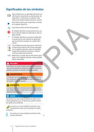 Significados de los símbolos

Hace referencia a un apartado del texto con
información importante y orientaciones de
seguridad  dentro de un capítulo. Esta
referencia siempre debe tenerse en cuenta.

Esta flecha indica que el apartado continúa
en la página siguiente.
 Esta flecha indica el final del apartado.

El símbolo identifica situaciones en las cua-
les el vehículo debe ser detenido lo más rá-
pido posible.
® El símbolo identifica una marca registrada.
La ausencia de este símbolo no garantiza
que los términos puedan ser usados libre-
mente.
→ Los símbolos de este tipo hacen referencia
a advertencias dentro del mismo apartado
o en la página indicada, sobre los posibles
riesgos de accidente y lesiones e indican
cómo proceder para evitarlos.
→
→
→ Referencia cruzada, dentro del mismo apar-
tado o de la página indicada, sobre posibles
daños materiales.
PELIGRO
Los textos con este símbolo advierten de situacio-
nes extremadamente peligrosas que, de ignorarse,
podrían provocar la muerte o lesiones graves.
ADVERTENCIA
Los textos con este símbolo advierten de situacio-
nes peligrosas que, de ignorarse, podrían provocar
la muerte o lesiones graves.
ATENCIÓN
Los textos con este símbolo advierten de situacio-
nes peligrosas que, de ignorarse, podrían provocar
lesiones leves o graves.
AVISO
Los textos con este símbolo advierten sobre situa-
ciones peligrosas que, de ignorarse, podrían provo-
car daños en el vehículo.
Los textos con este símbolo contienen reco-
mendaciones sobre cómo proteger el medio
ambiente.
Los textos con este símbolo contienen infor-
mación adicional. 
Significados de los símbolos
6
C
O
P
I
A
 