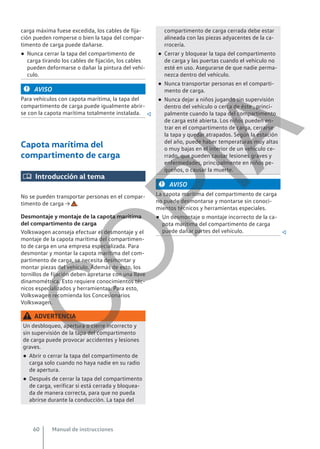 carga máxima fuese excedida, los cables de fija-
ción pueden romperse o bien la tapa del compar-
timento de carga puede dañarse.
● Nunca cerrar la tapa del compartimento de
carga tirando los cables de fijación, los cables
pueden deformarse o dañar la pintura del vehí-
culo.
AVISO
Para vehículos con capota marítima, la tapa del
compartimento de carga puede igualmente abrir-
se con la capota marítima totalmente instalada. 
Capota marítima del
compartimento de carga
 Introducción al tema
No se pueden transportar personas en el compar-
timento de carga → .
Desmontaje y montaje de la capota marítima
del compartimento de carga
Volkswagen aconseja efectuar el desmontaje y el
montaje de la capota marítima del compartimen-
to de carga en una empresa especializada. Para
desmontar y montar la capota marítima del com-
partimento de carga, se necesita desmontar y
montar piezas del vehículo. Además de esto, los
tornillos de fijación deben apretarse con una llave
dinamométrica. Esto requiere conocimientos téc-
nicos especializados y herramientas. Para esto,
Volkswagen recomienda los Concesionarios
Volkswagen.
ADVERTENCIA
Un desbloqueo, apertura o cierre incorrecto y
sin supervisión de la tapa del compartimento
de carga puede provocar accidentes y lesiones
graves.
● Abrir o cerrar la tapa del compartimento de
carga solo cuando no haya nadie en su radio
de apertura.
● Después de cerrar la tapa del compartimento
de carga, verificar si está cerrada y bloquea-
da de manera correcta, para que no pueda
abrirse durante la conducción. La tapa del
compartimento de carga cerrada debe estar
alineada con las piezas adyacentes de la ca-
rrocería.
● Cerrar y bloquear la tapa del compartimento
de carga y las puertas cuando el vehículo no
esté en uso. Asegurarse de que nadie perma-
nezca dentro del vehículo.
● Nunca transportar personas en el comparti-
mento de carga.
● Nunca dejar a niños jugando sin supervisión
dentro del vehículo o cerca de éste , princi-
palmente cuando la tapa del compartimento
de carga esté abierta. Los niños pueden en-
trar en el compartimento de carga, cerrarse
la tapa y quedar atrapados. Según la estación
del año, puede haber temperaturas muy altas
o muy bajas en el interior de un vehículo ce-
rrado, que pueden causar lesiones graves y
enfermedades, principalmente en niños pe-
queños, o causar la muerte.
AVISO
La capota marítima del compartimento de carga
no puede desmontarse y montarse sin conoci-
mientos técnicos y herramientas especiales.
● Un desmontaje o montaje incorrecto de la ca-
pota marítima del compartimento de carga
puede dañar partes del vehículo. 
Manual de instrucciones
60
C
O
P
I
A
 